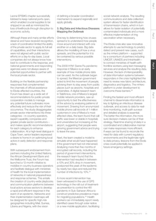65The Global Risks Report 2016
Part2Part4Part3Part1
Leone EPSMG chapter successfully
lobbied to keep national ports open,
which enabled crucial supplies to be
shipped in as well as minimized the
loss of livelihoods through disruption to
economic activity.
Although these and many similar efforts
deserve and have received recognition,
a lack of coordination limited the ability
of the private sector to apply its full set
of capabilities, and their interactions
were not aligned with public sector
efforts on a day-to-day basis. Local
companies did not always know how
best to contribute to the response, and
national governments and responding
agencies were not always aware of
potential opportunities to partner with
the local private sector.
Building on the flexible partnership
responses that complemented
the channels of official assistance
to Ebola-affected countries, the
Forum has drawn up a wide set of
recommendations for public-private
cooperation models to manage
any potential future outbreaks more
effectively and reduce the risk of their
occurrence. The study disaggregates
private sector interventions into three
categories – in-country operators,
expert capability companies and
greater private sector contributors –
and makes specific recommendations
for each category to enhance
collaboration. At a high-level dialogue in
Cape Town, senior leaders expressed
a desire to home in on optimizing local
actors in early detection and response
plans.
With subsequent endorsement from
partners including the United Nations,
the African Development Bank and
the Wellcome Trust, the Forum has
launched a 12-month initiative to
mobilize in-country business operators
and facilitate dialogue with ministries
of health for the local implementation
of networks in national preparedness
and response schemes. This entails
the creation of country-wide playbooks
and communication platforms between
local actors across sectors to develop
a rapid and efficient response in the
event of an epidemic. Networks and
their implementation roadmaps will
be designed for specific high-risk
geographies including Mali, Guinea,
Liberia and Nigeria, with the vision
of defining a broader coordination
mechanism to expand regionally and
apply globally.
3. Big Data and Infectious Diseases:
Mapping the Outbreak
One key to determining how viruses
spread is to understand how people
move around and interact with one
another on a daily basis. Big data
allows the modelling of how a virus
spreads, and the potential for it to
be contained by various possible
interventions.
The 2009 H1N1 Swine Flu pandemic
response in Mexico is an early
example of how mobile phone data
can be used. As the outbreak began
to spread, the Mexican government
acted to limit the movement of people,
advising them to stay away from public
places such as airports, hospitals and
universities. A digital research team
in Telefónica, one of Mexico’s largest
mobile network providers, saw an
opportunity to test the effectiveness
of the advice by analysing patterns of
movement. Drawing from anonymized
mobile phone call records of 1 million
customers in one of Mexico’s most
affected cities, the team found that call
traffic was lower or stable in hospitals
and universities but increasing at the
airport, suggesting that people were
ignoring government advice and trying
to leave the area.
Next, the team created a model to
simulate what would have happened
if the government had not intervened.
Analysing more than five months of
encrypted call records, including the
period of government interventions,
the research team found that the
intervention had resulted in between
a 10% and 30% drop in movement,
postponed the peak of the epidemic
by nearly two days and reduced the
number of infections by 10%.24
A more recent intervention has
been witnessed in the use of GPS
technology in the roll-out of treatment-
as-prevention to control the HIV
pandemic in Sub-Saharan Africa to
construct predictive prevalence maps
for migrating populations.25
Health
workers can immediately report newly
identified cases through solar radios
or a new mobile application, facilitating
social network analysis. The resulting
communications and data collection
system allows for faster identification
of transmission chains, which in turn
allows for faster isolation of potentially
contaminated individuals and a more
effective implementation of ring
vaccination when necessary.
The Ebola crisis also saw innovative
attempts to use technology to predict,
detect and prevent new cases, such
as the mHero platform – supported
by a consortium of partners including
UNICEF, UNAIDS and IntraHealth –
to connect ministries of health with
frontline workers using text messaging
services and analyse the resulting data.
However, the lack of interoperability
of data information systems between
responders in the crisis highlighted the
need to review new fabric architecture,
diagnostics and logistics. The mHero
platform is under development to
overcome these barriers.26
Finding the fastest and most efficient
channel to disseminate information is
key to fighting an infectious disease
outbreak, and access to data for real-
time monitoring, multi-path surveys
and detailed analysis is essential.
The better the information, the more
sure decision-makers can be of their
strategy. Real-time sharing of data in a
coordinated and collaborative manner
can make responses more efficient.
If ways can be found to reconcile the
need for data with current regulatory
environments and the legitimate right
to data privacy, lessons from the Ebola
crisis could potentially be applied in
future emergency settings.
 