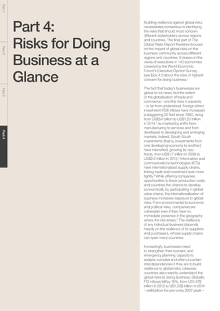 The Global Risks Report 201668
Part1Part2Part3Part4
Part 4:
Risks for Doing
Business at a
Glance
Building resilience against global risks
necessitates consensus in identifying
the risks that should most concern
different stakeholders across regions
and countries. The final part of The
Global Risks Report therefore focuses
on the impact of global risks on the
business community across different
regions and countries. It draws on the
views of executives in 140 economies
covered by the World Economic
Forum’s Executive Opinion Survey
(see Box 4.1) about the risks of highest
concern for doing business.1
The fact that today’s businesses are
global is not news, but the extent
of the globalization of trade and
commerce – and the risks it presents
– is far from understood. Foreign direct
investment (FDI) inflows have increased
a staggering 25-fold since 1980, rising
from US$54 billion to US$1.23 trillion
in 2014,2
as marked by shifts from
manufacturing to services and from
developed to developing and emerging
markets. Indeed, South-South
investments (that is, investments from
one developing economy to another)
have intensified, growing by two-
thirds, from US$1.7 trillion in 2009 to
US$2.9 trillion in 2013.3
Information and
communications technologies (ICTs)
have internationalized supply chains,
linking trade and investment ever more
tightly.4
While offering companies
opportunities to lower production costs
and countries the chance to develop
economically by participating in global
value chains, the internationalization of
business increases exposure to global
risks. From environmental to economic
and political risks, companies are
vulnerable even if they have no
immediate presence in the geography
where the risk arises.5
The resilience
of any individual business depends
heavily on the resilience of its suppliers
and purchasers, whose supply chains
can span many countries.
Increasingly, businesses need
to strengthen their scenario and
emergency planning capacity to
analyse complex and often uncertain
interdependencies if they are to build
resilience to global risks. Likewise,
countries also need to understand the
global risks to doing business. Globally,
FDI inflows fell by 16%, from US1.47$
trillion in 2013 to US1.23$ trillion in 2014
– well below the pre-crisis 2007 peak –
 