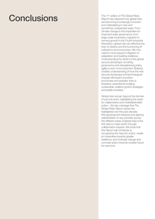 The Global Risks Report 201682
The 11th
edition of The Global Risks
Report has explored how global risks
are becoming increasingly imminent
and materializing in new and
sometimes unexpected ways. From
climate change to the imperative for
improved water governance, from
large-scale involuntary migration to
reviving growth in the Fourth Industrial
Revolution, global risks are affecting the
lives of citizens and the functioning of
institutions and economies. We now
need to move beyond mitigation to
adaptation and building resilience.
Understanding the drivers of the global
security landscape, boosting
governance and strengthening policy
agility is ever more important. Building
a better understanding of how the new
security landscape and technological
change will impact countries,
economies and peoples’ lives is,
therefore, essential for building
sustainable, resilient growth strategies
and stable societies.
Global risks remain beyond the domain
of just one actor, highlighting the need
for collaborative and multistakeholder
action – the key message that The
Global Risks Report series has
highlighted over the past decade.
Recognizing joint interests and aligning
stakeholders on key priorities across
the different areas of global risks is the
first step to make action through
collaboration happen. We hope that
this Report will contribute to
recognizing the need for action, create
an imperative towards greater
resilience, and motivate change and
concrete action towards a better future
for everyone.
Conclusions
 