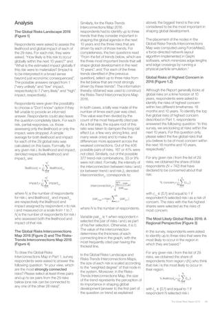 89The Global Risks Report 2016
Analysis
The Global Risks Landscape 2016
(Figure 1)
Respondents were asked to assess the
likelihood and global impact of each of
the 29 risks. For each risk, they were
asked, “How likely is this risk to occur
globally within the next 10 years?” and
“What is the estimated impact globally if
this risk were to materialize? (Impact is
to be interpreted in a broad sense
beyond just economic consequences)”.
The possible answers ranged from 1
(“very unlikely” and “low” impact,
respectively) to 7 (“very likely” and “high”
impact, respectively).
Respondents were given the possibility
to choose a “Don’t know” option if they
felt unable to provide an informed
answer. Respondents could also leave
the question completely blank. For each
risk, partial responses, i.e. those
assessing only the likelihood or only the
impact, were dropped. A simple
average for both likelihood and impact
for each of the 29 global risks was
calculated on this basis. Formally, for
any given risk i, its likelihood and impact,
denoted respectively likelihoodi
and
impacti
, are:
Similarly, for the Risks-Trends
Interconnections Map 2016
respondents had to identify up to three
trends that they consider important in
shaping the global agenda in the next
10 years and the three risks that are
driven by each of those trends. For
completeness, the two questions read
“From the list of trends below, which are
the three most important trends that will
shape global development in the next
10 years”; and “For each of the three
trends identified in [the previous
question], select up to three risks from
the list below that are most strongly
driven by these trends”. The information
thereby obtained was used to construct
the Risks-Trend Interconnections Map
2016.
In both cases, a tally was made of the
number of times each pair was cited.
This value was then divided by the
count of the most frequently cited pair.
As a final step, the square root of this
ratio was taken to dampen the long-tail
effect (i.e. a few very strong links, and
many weak ones) and to make the
differences more apparent across the
weakest connections. Out of the 406
possible pairs of risks, 167 or 41% were
not cited. Similarly, out of the possible
377 trend-risk combinations, 33 or 9%
were not cited. Formally, the intensity of
the interconnection between risks i and j
(or between trend i and risk j), denoted
interconnectionij
, corresponds to:
above); the biggest trend is the one
considered to be the most important in
shaping global development.
The placement of the nodes in the
Global Risks-Trends Interconnections
Map was computed using ForceAtlas2,
a force-directed network layout
algorithm implemented in Gephi
software, which minimizes edge lengths
and edge crossings by running a
physical particle simulation.2
Global Risks of Highest Concern in
2016 (Figure 1.2)
Although the Report generally looks at
global risks on a time horizon of 10
years, respondents were asked to
identify the risks of highest concern
within two different timeframes: 18
months and 10 years. To identify the top
five global risks of highest concern
described in Part 1, respondents
answered the following question: “In this
survey, we are looking at risks within the
next 10 years. For this question only,
please select the five global risks that
you believe to be of most concern within
the next 18 months and 10 years,
respectively”.
For any given risk i from the list of 29
risks, we obtained the share of total
respondents (N = 742) that have
declared to be concerned about that
risk:
where Ni
is the number of respondents
for risk i, and likelihoodi,n
and impacti,n
are respectively the likelihood and
impact assigned by respondent n to risk
i and measured on a scale from 1 to 7.
Ni
is the number of respondents for risk i
who assessed both the likelihood and
impact of that risk.
The Global Risks Interconnections
Map 2016 (Figure 2) and The Risks-
Trends Interconnections Map 2016
(Figure 4)
To draw the Global Risks
Interconnections Map in Part 1, survey
respondents were asked to answer the
following question: “In your view, which
are the most strongly connected
risks? Please select at least three pairs
and up to six pairs from the 29 risks
below (one risk can be connected to
any one of the other 28 risks)”.
where N is the number of respondents.
Variable pairij,n
is 1 when respondent n
selected the pair of risks i and j as part
of his/her selection. Otherwise, it is 0.
The value of the interconnection
determines the thickness of each
connecting line in the graph, with the
most frequently cited pair having the
thickest line.
In the Global Risks Landscape and
Risks-Trends Interconnections Maps,
the size of each risk is scaled according
to the “weighted degree” of that node in
the system. Moreover, in the Risks-
Trends Interconnections Map, the size
of the trend represents the perception of
its importance in shaping global
development (answer to the first part of
the question on trend as explained
with ci,n
∈ {0,1} and equal to 1 if
respondent N selected risk i as a risk of
concern. The risks with the five highest
shares were selected as the risks of
most concern.
The Most Likely Global Risks 2016: A
Regional Perspective (Figure 3)
In the survey, respondents were asked
to identify up to three risks that were the
most likely to occur in the region in
which they are based.3
For any given risk i from the list of 29
risks, we obtained the share of
respondents from region r (Nr
) who think
that risk i is the most likely to occur in
their region:
with li,n
∈ {0,1} and equal to 1 if
respondent N selected risk i.
likelihoodi �
1
Ni
� likelihoodi,n
Ni
1
n=1
impacti=
1
Ni
� impacti,n
Ni
2
n=1
interconnectionij=�
∑ pairij,n
N
n=1
pairmax
	
pairmax= max
ij
( � pairij,n
N
n=1
)
% concerni=
1
N
��ci,n�
N
n=1
%	likelihoodir=
1
Nr
��li,n�
Nr
n=1
likelihoodi �
1
Ni
� likelihoodi,n
Ni
1
n=1
impacti=
1
Ni
� impacti,n
Ni
2
n=1
interconnectionij=�
∑ pairij,n
N
n=1
pairmax
	
pairmax= max
ij
( � pairij,n
N
n=1
)
% concerni=
1
N
��ci,n�
N
n=1
%	likelihoodir=
1
Nr
��li,n�
Nr
n=1
% Cij=
1
Nr
��ci,n�
Nj
n=1
likelihoodi �
1
Ni
� likelihoodi,n
Ni
1
n=1
impacti=
1
Ni
� impacti,n
Ni
2
n=1
interconnectionij=�
∑ pairij,n
N
n=1
pairmax
	
pairmax= max
ij
( � pairij,n
N
n=1
)
% concerni=
1
N
��ci,n�
N
n=1
%	likelihoodir=
1
Nr
��li,n�
Nr
n=1
% Cij=
1
Nr
��ci,n�
Nj
n=1
likelihoodi �
1
Ni
� likelihoodi,n
Ni
1
n=1
impacti=
1
Ni
� impacti,n
Ni
2
n=1
interconnectionij=�
∑ pairij,n
N
n=1
pairmax
	
pairmax= max
ij
( � pairij,n
N
n=1
)
% concerni=
1
N
��ci,n�
N
n=1
%	likelihoodir=
1
Nr
��li,n�
Nr
n=1
% Cij=
1
Nr
��ci,n�
Nj
n=1
likelihoodi �
1
Ni
� likelihoodi,n
Ni
1
n=1
impacti=
1
Ni
� impacti,n
Ni
2
n=1
interconnectionij=�
∑ pairij,n
N
n=1
pairmax
	
pairmax= max
ij
( � pairij,n
N
n=1
)
% concerni=
1
N
��ci,n�
N
n=1
%	likelihoodir=
1
Nr
��li,n�
Nr
n=1
% Cij=
1
Nr
��ci,n�
Nj
n=1
likelihoodi �
1
Ni
� likelihoodi,n
Ni
1
n=1
impacti=
1
Ni
� impacti,n
Ni
2
n=1
interconnectionij=�
∑ pairij,n
N
n=1
pairmax
	
pairmax= max
ij
( � pairij,n
N
n=1
)
% concerni=
1
N
��ci,n�
N
n=1
%	likelihoodir=
1
Nr
��li,n�
Nr
n=1
% Cij=
1
Nr
��ci,n�
Nj
n=1
 