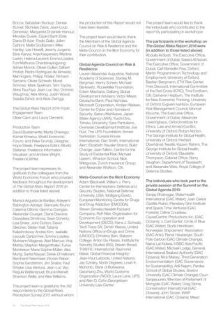 The Global Risks Report 201694
Bocca; Sebastian Buckup; Denise
Burnet; Nicholas Davis; Jean-Loup
Denereaz; Margareta Drzeniek Hanouz;
Miroslav Dusek; Espen Barth Eide;
Diana El-Azar; Paolo Gallo; Julien
Gattoni; Malte Godbersen; Mike
Hanley; Lee Howell; Jeremy Jurgens;
Elsie Kanza; Anja Kaspersen; Martina
Larkin; Helena Leurent; Emma Loades;
Fon Mathuros Chantanayingyong;
Adrian Monck; Olivier Oullier; Gilbert
Probst; Pedro Rodrigues de Almeida;
Mel Rogers; Philipp Rösler; Richard
Samans; Olivier Schwab; Murat
Sönmez; Mark Spelman; Terri Toyota;
Akira Tsuchiya; Jean-Luc Vez; Dominic
Waughray; Alex Wong; Justin Wood;
Saadia Zahidi; and Alois Zwinggi.
The Global Risks Report 2016 Public
Engagement Team
Oliver Cann and Laura Clementi.
Production Team
David Bustamante; Marta Chierego;
Kamal Kimaoui, World Economic
Forum; and Peter Grundy, Designer,
Hope Steele, Freelance Editor; Moritz
Stefaner, Freelance Information
Visualizer; and Andrew Wright,
Freelance Writer.
The project team expresses its
gratitude to the colleagues from the
World Economic Forum who provided
feedback throughout the development
of The Global Risks Report 2016 (in
addition to those listed above):
Marisol Argueta de Barillas; Adeyemi
Babington-Ashaye; Giancarlo Bruno;
Caterina Clifone; Gemma Corrigan;
Alexander Crueger; Diane Davoine;
Dessislava Dimitrova; Sean Doherty;
Lisa Dreier; John Dutton; David
Gleicher; Stefan Hall; Tatiana
Kalashnikova; Andrej Kirn; Isabelle
Lecouls Carbonnier; Emma Loades;
Muireann Mageras; Alan Marcus; Viraj
Mehta; Stephan Mergenthaler; Fulvia
Montresor; Marie Sophie Müller; Alex
Mung; Sarita Nayyar; Derek O’Halloran;
Bernhard Petermeier; Florian Reber;
Sophia Sandström; Jim Snabe; Paul
Smyke; Lisa Ventura; Jean-Luc Vez;
Regula Waltenspuel; Bruce Weinelt;
Shannon Wells; and Alex Williams.
The project team is grateful to the 742
respondents to the Global Risks
Perception Survey 2015 without whom
the production of this Report would not
have been feasible.
The project team would like to thank
the Members of the Global Agenda
Council on Risk & Resilience and the
Meta-Council on the Illicit Economy for
their contribution.
Global Agenda Council on Risk &
Resilience:
Lauren Alexander Augustine, National
Academy of Sciences; Stanley M.
Bergman, Henry Schein; Michael
Berkowitz, Rockefeller Foundation;
Edwin Macharia, Dalberg Global
Development Advisers; Victor Meyer,
Deutsche Bank; Paul Nicholas,
Microsoft Corporation, Kirstjen Nielsen,
Center for Cyber and Homeland
Security; Satoru Nishikawa, Japan
Water Agency (JWA); Yuichi Ono,
Tohoku University; Sara Pantuliano,
Overseas Development Institute; Joe
Ruiz, The UPS Foundation; Armen
Sarkissian, Eurasia House
International;; Dan Smith, International
Alert; Elizabeth Hausler Strand, Build
Change; Jaan Tallinn, Centre for the
Study of Existential Risk; Michael
Useem, Wharton School; Nick
Wildgoose, Zurich Insurance Group;
and Alexander Wolfson, Citi.
Meta-Council on the Illicit Economy
Adam Blackwell, William J. Perry
Center for Hemispheric Defense and
Security Studies, National Defense
University, USA; Wolfgang Goetz,
European Monitoring Centre for Drugs
and Drug Addiction (EMCDDA);
Steven Simske,Hewlett-Packard
Company; Rolf Alter, Organisation for
Economic Co-operation and
Development (OECD); Hans J. Schwab,
Tech Trace SA; Dimitri Vlassis, United
Nations Office on Drugs and Crime
(UNODC); Christina Bain, Babson
College; Anton Du Plessis, Institute for
Security Studies (ISS); Steven Broad,
TRAFFIC International; Raymond
Baker, Global Financial Integrity;
Jean-Paul Laborde, United Nations;
Jay Cziraky, North Degrees; Linah K.
Mohohlo, Bank of Botswana;
Gaozhang Zhu, World Customs
Organization (WCO); Laura Lane, UPS;
and Alan D. Cohn,Georgetown
University Law Center.
The project team would like to thank
the individuals who contributed to the
report by participating in workshops:
The participants in the workshop on
The Global Risks Report 2016 were
(in addition to those listed above):
Abdulla Al Basti, The Executive Office,
Government of Dubai; Saeed Al Nazari,
The Executive Office, Government of
Dubai; Carl Benedikt Frey, Oxford
Martin Programme on Technology and
Employment, University of Oxford;
Bastian Bergmann, ETH Risk Center;
Yves Daccord, International Committee
of the Red Cross (ICRC); Tina Fordham,
Citi; Cameron Hepburn, The Institute
for New Economic Thinking, University
of Oxford; Evgueni Ivantsov, European
Risk Management Council; Moncef
Klouche, The Executive Office,
Government of Dubai; Alexander
Leveringhaus, Oxford Institute for
Ethics, Law and Armed Conflict,
University of Oxford; Robyn Norton,
The George Institute for Global Health,
University of Oxford; Herbert
Oberhänsli, Nestlé; Kazem Rahimi, The
George Institute for Global Health,
University of Oxford; Claudette
Thompson, Cabinet Office; Barry
Vaughan, Department of Taoiseach;
and Alexander Weis, Royal College of
Defence Studies.
The individuals who took part in the
private session at the Summit on the
Global Agenda 2015:
Sanjay Bhatnagar, WaterHealth
International (GAC Water); Juan Carlos
Castilla-Rubio, Planetary Skin Institute
and Space Time Ventures (GAC
Forests); Céline Cousteau,
CauseCentric Productions Inc. (GAC
Oceans); J. Carl Ganter, Circle of Blue
(GAC Water); Sturla Henriksen,
Norwegian Shipowners’ Association
(GAC Artic); Renat Heuberger, South
Pole Carbon (GAC Climate Change);
Naina Lal Kidwai, HSBC Asia Pacific
(GAC Water); Michael Lodge, General,
International Seabed Authority (GAC
Oceans); Nick Mabey, Third Generation
Environmentalism (GAC Governance
for Sustainability); Adil Najam, Pardee
School of Global Studies, Boston
University (GAC Climate Change); Oyun
Sanjasuuren, Member of Parliament of
Mongolia (GAC Water); Greg Stone,
Conservation International (GAC
Oceans); John Tanzer, WWF
International (GAC Oceans); Mead
 