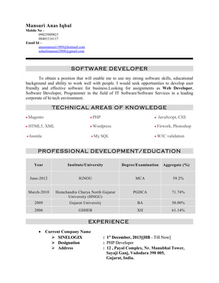 Mansuri Anas Iqbal 
Mobile No – 
09825909823 
08401116117 
Email Id – 
anasmansuri1989@hotmail.com 
sohailmansuri2008@gmail.com 
SOFTWARE DEVELOPER 
To obtain a position that will enable me to use my strong software skills, educational 
background and ability to work well with people. I would seek opportunities to develop user 
friendly and effective software for business.Looking for assignments as Web Developer, 
Software Developer, Programmer in the field of IT Software/Software Services in a leading 
corporate of hi-tech environment. 
TECHNICAL AREAS OF KNOWLEDGE 
· Magento · PHP ·  JavaScript, CSS 
· HTML5, XML · Wordpress · Firwork, Photoshop 
· Joomla · My SQL · W3C validation 
PROFESSIONAL DEVELOPMENT/EDUCATION 
Year Institute/University Degree/Examination Aggregate (%) 
June-2012 IGNOU MCA 59.2% 
March-2010 Hemchandra Charya North Gujarat 
University (HNGU) 
PGDCA 71.74% 
2009 Gujarat University BA 50.00% 
2006 GSHEB XII 61.14% 
EXPERIENCE 
· Current Company Name 
 SSIINNEELLOOGGIIXX :: 11sstt DDeecceemmbbeerr, 22001133]][[HHBB -- TTiillll NNooww]] 
 DDeessiiggnnaattiioonn :: PPHHPP DDeevveellooppeerr 
 Address : 12 , Payal Complex, Nr. Manubhai Tower, 
Sayaji Ganj, Vadodara 390 005, 
Gujarat, India. 
 