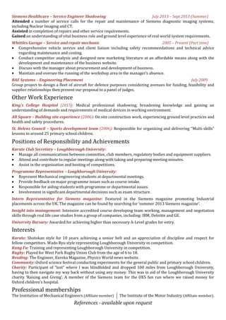 Siemens Healthcare – Service Engineer Shadowing July 2013 – Sept 2013 (Summer)
Attended a number of service calls for the repair and maintenance of Siemens diagnostic imaging systems,
including Nuclear Imaging and CT.
Assisted in completion of repairs and other service requirements.
Gained an understanding of vital business role and ground level experience of real world system requirements.
Whittles Garage – Service and repair mechanic 2005 – Present (Part time)
 Comprehensive vehicle service and client liaison including safety recommendations and technical advice
regarding maintenance and costing.
 Conduct competitor analysis and designed new marketing literature at an affordable means along with the
development and maintenance of the business website.
 Discuss with the manager about procurement and development of business.
 Maintain and oversee the running of the workshop area in the manager’s absence.
BAE Systems – Engineering Placement July 2009
Group project to design a fleet of aircraft for defence purposes considering avenues for funding, feasibility and
supplier relationships then present our proposal to a panel of judges.
Other Work Experience
King’s College Hospital (2015): Medical professional shadowing, broadening knowledge and gaining an
understanding of demands and requirements of medical devices in working environment.
All Square – Building site experience (2006): On site construction work, experiencing ground level practices and
health and safety procedures.
St. Helens Council – Sports development team (2006): Responsible for organizing and delivering ‘’Multi-skills”
lessons to around 25 primary school children.
Positions of Responsibility and Achievements
Karate Club Secretary – Loughborough University:
 Manage all communications between committee, club members, regulatory bodies and equipment suppliers.
 Attend and contribute to regular meetings along with taking and preparing meeting minutes.
 Assist in the organisation and hosting of competitions.
Programme Representative – Loughborough University:
 Represent Mechanical engineering students at departmental meetings.
 Provide feedback on major programme issues such as course intake.
 Responsible for aiding students with programme or departmental issues.
 Involvement in significant departmental decisions such as exam structure.
Intern Representative for Siemens magazine: Featured in the Siemens magazine promoting Industrial
placements across the UK. The magazine can be found by searching for ‘summer 2013 Siemens magazine’.
Insight into management: Intensive accredited course developing team working, management and negotiation
skills through real life case studies from a group of companies, including: IBM, Deloitte and GE.
University Bursary: Awarded for achieving higher than necessary A-Level grades for entry.
Interests
Karate: Shotokan style for 10 years achieving a senior belt and an appreciation of discipline and respect for
fellow competitors. Wado Ryu style representing Loughborough University in competition.
Kung Fu: Training and representing Loughborough University in competition.
Rugby: Played for West Park Rugby Union Club from the age of 6 to 18.
Reading: The Engineer, Eureka Magazine, Physics World news website.
Community: Oxford science festival conducting experiments for the general public and primary school children.
Charity: Participant of “lost” where I was blindfolded and dropped 100 miles from Loughborough University,
having to then navigate my way back without using any money. This was in aid of the Loughborough University
charity ‘Raising and Giving’. A member of the Siemens team for the OX5 fun run where we raised money for
Oxford children’s hospital.
Professional memberships
The Institution of Mechanical Engineers (Affiliate member) The Institute of the Motor Industry (Affiliate member).
References - available upon request
 