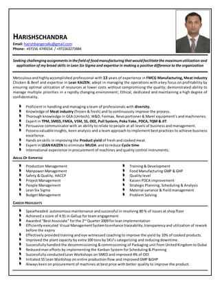 HARISHSCHANDRA
Email: harishbangera4u@gmail.com
Phone: +97156 4749154 / +971563273484
Seeking challenging assignments inthefieldof foodmanufacturing thatwouldfacilitatethe maximumutilization and
application of my broad skills in Lean Six Sigma and expertise in making a positive difference to the organization
Meticulousandhighlyaccomplished professional with 13 years of experience in FMCG Manufacturing, Meat industry
Chicken & Beef and expertise in Lean KAIZEN; adept in managing the operations with a key focus on profitability by
ensuring optimal utilization of resources at lower costs without compromising the quality; demonstrated ability to
manage multiple priorities in a rapidly changing environment; Ethical, dedicated and maintaining a high degree of
confidentiality.
Proficient in handling and managing a team of professionals with diversity.
Knowledge of Meat industry (frozen & fresh) and to continuously improve the process.
Thorough knowledge in GEA (Unitech), W&D, Formax, Revo portioner & Marel equipment’s and machineries.
Expert in TPM, SMED, FMEA, VSM, 5S, OEE, Pull System, Poka Yoke, PDCA, TQM & JIT.
Persuasive communicator with an ability to relate to people at all levels of business and management.
Possessvaluableinsights, keen analysis and a team approach to implement best practices to achieve business
excellence.
Hands on skills in improving the Product yield of fresh and cooked meat.
Expert in LEAN KAIZEN to eliminate MUDA and to reduce Cycle time
International experience in procurement of machines and quality control instruments.
AREAS OF EXPERTISE
Production Management
Manpower Management
Safety & Quality, HACCP
Project Management
People Management
Lean Six Sigma
Budget Management
Training & Development
Food Manufacturing GMP & GHP
Quality level
Kaizen PDCA improvement
Strategic Planning, Scheduling & Analysis
Material variance & Yield management
Problem Solving
CAREER HIGHLIGHTS
Spearheaded autonomous maintenance and successful in resolving 80 % of issues at shop floor
Achieved a score of 4.91 in Gallup for team engagement
Awarded “Best Associate” for the 2nd
Quarter 2009 for lean implementation
Efficiently executed Visual ManagementSystemtoenhance traceability,transparencyand utilization of rework
before the expiry
Effectively provided training and eye witnessed coaching to improve the yield by 10% of cooked products.
Improved the plant capacity by extra 100 tons by SKU’s categorizing and reducing downtime.
Successfullyhandled the decommissioning & commissioning of Packaging unit from United Kingdom to Dubai
Reduced man efforts by implementing the Kanban System for Scheduling & Planning
Successfully conducted Lean Workshops on SMED and improved 4% of OEE
Initiated 5S Lean Workshop on entire production flow and improved GMP &GHP
Always keen on procurement of machines at best price with better quality to improve the product.
 