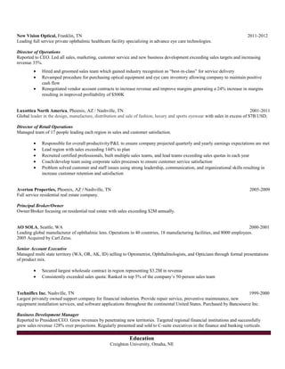 New Vision Optical, Franklin, TN 2011-2012
Leading full service private ophthalmic healthcare facility specializing in advance eye care technologies.
Director of Operations
Reported to CEO. Led all sales, marketing, customer service and new business development exceeding sales targets and increasing
revenue 35%.
• Hired and groomed sales team which gained industry recognition as “best-in-class” for service delivery
• Revamped procedure for purchasing optical equipment and eye care inventory allowing company to maintain positive
cash flow
• Renegotiated vendor account contracts to increase revenue and improve margins generating a 24% increase in margins
resulting in improved profitability of $500K
Luxottica North America, Phoenix, AZ / Nashville, TN 2001-2011
Global leader in the design, manufacture, distribution and sale of fashion, luxury and sports eyewear with sales in excess of $7B USD.
Director of Retail Operations
Managed team of 17 people leading each region in sales and customer satisfaction.
• Responsible for overall productivity/P&L to ensure company projected quarterly and yearly earnings expectations are met
• Lead region with sales exceeding 144% to plan
• Recruited certified professionals, built multiple sales teams, and lead teams exceeding sales quotas in each year
• Coach/develop team using corporate sales processes to ensure customer service satisfaction
• Problem solved customer and staff issues using strong leadership, communication, and organizational skills resulting in
increase customer retention and satisfaction
Averton Properties, Phoenix, AZ / Nashville, TN 2005-2009
Full service residential real estate company.
Principal Broker/Owner
Owner/Broker focusing on residential real estate with sales exceeding $2M annually.
AO SOLA, Seattle, WA 2000-2001
Leading global manufacturer of ophthalmic lens. Operations in 40 countries, 18 manufacturing facilities, and 8000 employees.
2005 Acquired by Carl Zeiss.
Senior Account Executive
Managed multi state territory (WA, OR, AK, ID) selling to Optometrist, Ophthalmologists, and Opticians through formal presentations
of product mix.
• Secured largest wholesale contract in region representing $3.2M in revenue
• Consistently exceeded sales quota: Ranked in top 5% of the company’s 50-person sales team
Techniflex Inc. Nashville, TN 1999-2000
Largest privately owned support company for financial industries. Provide repair service, preventive maintenance, new
equipment installation services, and software applications throughout the continental United States. Purchased by Bancsource Inc.
Business Development Manager
Reported to President/CEO. Grew revenues by penetrating new territories. Targeted regional financial institutions and successfully
grew sales revenue 128% over projections. Regularly presented and sold to C-suite executives in the finance and banking verticals.
Education
Creighton University, Omaha, NE
 