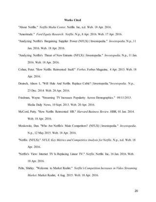 20
Works Cited
"About Netflix." Netflix Media Center. Netflix Inc, n.d. Web. 18 Apr. 2016.
"Ameritrade." Ford Equity Research: Netflix. N.p., 8 Apr. 2016. Web. 17 Apr. 2016.
"Analyzing Netflix's Bargaining Supplier Power (NFLX) | Investopedia." Investopedia. N.p., 11
Jan. 2016. Web. 18 Apr. 2016.
"Analyzing Netflix's Threat of New Entrants (NFLX) | Investopedia." Investopedia. N.p., 11 Jan.
2016. Web. 18 Apr. 2016.
Cohan, Peter. "How Netflix Reinvented Itself." Forbes. Forbes Magazine, 4 Apr. 2013. Web. 18
Apr. 2016.
Deutsch, Alison L. "Will Hulu And Netflix Replace Cable? | Investopedia."Investopedia. N.p.,
23 Dec. 2014. Web. 20 Apr. 2016.
Friedman, Wayne. "Streaming TV Increases Popularity Across Demographics." 09/11/2013.
Media Daily News, 10 Sept. 2013. Web. 20 Apr. 2016.
McCord, Patty. "How Netflix Reinvented HR." Harvard Business Review. HBR, 01 Jan. 2014.
Web. 18 Apr. 2016.
Moskowitz, Dan. "Who Are Netflix's Main Competitors? (NFLX) | Investopedia." Investopedia.
N.p., 12 May 2015. Web. 18 Apr. 2016.
"Netflix (NFLX)." NFLX: Key Metrics and Competitive Analysis for Netflix. N.p., n.d. Web. 18
Apr. 2016.
"Netflix's View: Internet TV Is Replacing Linear TV." Netflix. Netflix Inc, 16 Jan. 2016. Web.
18 Apr. 2016.
Pelts, Shirley. "Welcome to Market Realist." Netflix's Competition Increases in Video Streaming
Market. Market Realist, 4 Aug. 2015. Web. 18 Apr. 2016.
 