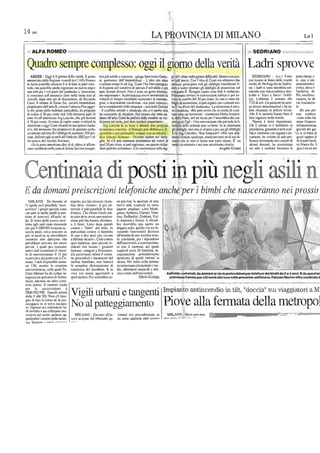 14 am
LA PROVINCIA DI MILANO La l
ALFA ......- 5EDRBANO
Quadro sempre complesso: oggi il giorno della ve11tà Ladri sprovve
ARESE· Oggi il giorno della verillÌ. Il piano
annuncialo iliJlln Regione venerdl per l'Alfa Romco
live pii) solide c conerele· spiego lnnoeenzo Gorla·
ni, ponavoce dciI' lmmoòiliafC . L'idea era SlOla
ge 30? "Non vedo grosse difficoliò. Siornoa Ull pas·
so dall'inl"a. COli l'ide.1 di Conii oro nbbinmo duc
SEDRIANO • (s.c.) Furto
con ID danni delle scuole
pone chiuse. c
si, sino a inll
di Arese potrebbe ollencre il s1 di tulle le pani coin·
volle, mu pOlICbb(; anche rcgiSll11IC un nuovo S(OP c
non solo per i veli pOSii dal sindaCllIO. L'ollenzione
si concenlra sull'nnnuncio fallo nella tardo Se!'il di
vcnerUl, dopo 0110 ore di discussione, da Riceardo
Coni;' Il lilolarc di Eslole Sci, società immubiliare
velllilaio tempo fa ad rug. Conii l'ha fallo emergere
in Regione nellcntalivo di lalv,"", il salvabile c 01':
opre scenari diversi. NOli slato un geslo relorieo,
mn importnn(c),. In prcccùcnza a.veva onnuncialo In
volonlà di fomire contributi economici ID cnssinte.
grnli, n dClcmunllle condizioni. (ILe partì conosco-
oplioni: proscguire con gli obblighi considc!'ilti fi·
norD Oveder sposlare gli obblighi di nssunzionc sul
comparto B. Bisogna capire cosa dim il sindacato.
POlremOlo avviare le convenzioni etlilizie c poi :lY-
viare lo vendila del 30 per cento, Se 1I0n ci sonO ob-
blighi di assunzione, si può siglore con icomllni sen·
medie di via Rogerio iliJ Scdria·
no: i ladri si sono sot·
tracndo una vidcocarnc!'il e mCI·
lcndo a "[erro e [uoeo" l'edifi·
cio. L'allamk è scalialo alle
7:55 dI ieri. Uu ha IIOla·
anUllinistnuiv
civica, dovc
l'archivio de
Poi, alTO[fala t
CaLOC!'il, 1m ab
cio lasciandos
proprielariadell'ore.1 B, ovvero l'nrrocco Fial oggel' no In complessità della propOSia . conclude Gorlani 1.a il via libera dci sindacato». La si Illazione onco- to alcune mnnomissioni c h3. su- le.
lo del piano dello mobihlà soslenibilc, ho proposto
di cedere il 30 per cenlo dell'Alfa business pork (il
. II conOillo sociale c sindacale che si operto non
ha cOllsentito di chiudere. Nel1imore che IUIiO all-
mcomplessa. «Mi pare ovvio che si cerclti di setni·
care rullo sui lovomlori • eommenla MnriaScionca·
.bito chiamala b polizia localc.
Alle 8 le h,mno fnllo il
Da una pril
non sembrel
10110 A) all'americMa Aig Lincoln, che dctiene
1170 per ceulo. Si 113l1a di capire come la
iliJsse all'uria, Conii ha parlnlo della vendiln: se Vcr-
mpresn sl1l seno, Illl/) dalc risillinii impananti».
ti, dclla Fiom, ieri ad AIese per l'assemblea dei cns·
sintegrall Cgil . Uoa convenzione che prevede lo li-
loro ingres,o nella scuola.
Njenle Slalo nsparmiato.
"Una volla risi
sione l'impres,
siluationecoggi Conti chiorirà In sua ipolesi risolu·
livo, dal momenlo che proponcva di sposlare esclu·
Slvamenle sul 10110 Bl'obbligo di assumcre 550 per·
sonc, definilO cgli accordi del febbmio 2003 per l'DI-
lro sellore del vecchio Biscione.
«Se lo pane nmcncana dicc di sI, allom si of[ron·
il: l.. ll!I b.: e ulle,ur· Illla
eCIlIlClmicD elJOO(tÙ. .Chlll dichi, ,"m '.
i1l'lo1L>llo e lllli pre!lllltfITc accell.IMI .
dtr" SUllul1c • Occorre alldare nel detla·
glio. Se c'è una coerenza econorrUca sui vnlon dì
quc130 per cenlO, si può rogionare, ma queslo nchie-
beralità delle aziendc non va hene. Se si climinano
gli ohblighi, non nOn ci stiamo c pcr noi gli obblighi
ti h. Aig Lincoln». Non finncrele? «Noi non dob.
biamo firmare quoleosa, seMeaoo lullosu di noi di·
cend" chc se non si fUllla non parte nienle. E' un
modo !'lcaU:ttorio Cnoi non nccetliomo ricrlui».
Chi è enlrollo si è inuodollo in ridimensional<l
prcsidçirm, gellando aCrra scaf· del ges
fili c velrÌnClle con registri cdo· -) re se si l!'illln di
cumenti, ha visilalo la sala pro· gnzi oppure d
fessori rovislando nei casselli di di denaro [ocile
alcuni docenli, ha scorronalo co Mareo Re. h
limoI "roblemi nella zona di Estllle Sci con prospel- dem qualchc scllimann». Ele cony.enzioni sulla leg. Angelo Grnssl 113 aulc c corridoi forllllldo le guo è1m un alle
•
ti in li n
Eda domani preiscrizioni telefoniche anche per 'i bimbi che nasceranno nei prossir.
MILANO - Da domani DI aspello, per for crc,"cre iballl' no previstc Ic npcrture di 0110
21 nprile possibilc "l'rei· òilli dove vivono». E per cu· nuovi nidi, cosmlili ex novo
i propri piccoh sollo millnre il le liSie oppure ampuali: Lino Modi·
i lrC Olln, (c anchc quelH in pro- d'"llesa. Chi rifillia l'asl/o sot· gnani, Ariberto, Curuso, Vare·
cillto di nascere) all'asilo ni· loensa deve .vere uno motivo· sine, Soffredini, Goldoni, Val·
do. Si lcalill delle nuove iscri· zione più che buona, .llnmen- le Anlronn c Sironi. A dicem-
tiOll1 :1gli nsiJi nido comunali II è fuori. Lolln duro quindi bre dovrebbe poi oprire uu
che per il 2004/05 nvrnnno se- conlro i "furbill
del nido. In doppio asilo, quello cui Sia lo·
lcmiln posti, tircOt IreccnlQ in particolare conlTO «i bambini vomndo Ilunivcrsità Bicocca
più. ni quali se IIC dovrebbero di unO o due nnni che vivono ail'inlemodi una vecchia seuo·
sommare alm duccellio che aMil;mo dnsoll). CioèconLro la: aziendale, per i dipendemi
pOli'Cbbero anivore dai nuov, quei rrùlonesl, quei piccoli re· dell'universiIÌl, e convcnziona·
pnvati. I qtmli per Coslluirc sidemi che hanno i gellitori lO COli il comune, del quale
nuovi nidi jJs,SumonO il viuco- lonl:lno, (tmogari o Rozz:::mO». ospilerà cirCa 20 bambini, re·
lo (ii cOllvenzlonore il 15 per Dn quest'mano infolli il comu- euperondone probobilinenlc
cenlocircu dci pOSii con il Co· llC pretcnderà i documenti del qualcuno di quelli rimosl; iII
munc. I nidi disponibili sarnn· lIuCIeO farrùliore, non baslerà ollesa. Nel reSiO dclla SlruIlU·
ilO 120, menne Ic slrullurc la semplicc dichiarazione di fa lOrnCr3MO clemcnlari c mc-
convenziollllle, nellc quali Po- residenza dci bambino. E se dic, laboralori rnusit>ùi c nrti·
lozzo Morino no da lempo in· vive coi nonni app:rLèrrh a slici creali dall'universilb. Asili nido comunali, 11., domani al via Ie.p",is<:rbloni per telelono del bimbi da Oa 3 anni. E <la quos1'an
In percorso di forma· quel nucleo. Per sCliembre so· SUvio Gullzla prenolnro fii posto per chi verrà oli&) (uco nolle ,prossIme settimane. Pat.olz;to Marino ofh'o centinaio d
z.iuJc, S(fflnno un ohro ccnli· .- __ .__ - - . _
sui viaggiatori a M
n:io SCl'lIl'O. li numero verde
pcr le prcistrizioni è
1'800.900.998 (lun"n·s.bato Vigili urbani e tangenti antincendio in tilt, "doccia
ll
d"lIc 9 alle 20). Non c'è biso·
gno di farc In corso né di l're·
occuparsi si trovn occLlpn- No al patteggiamento PiOVe alla fermata della ll1etropo]lO. Ognuuo dci riehicdenti SD'
mIIIVilOlo a un colloquio sue-
ccssivo nel quale np· MlLANO . Davanti 011:01- rimasti ncl proccdimcnlo se MILANO· McIIi una mal·
prolondlli imolivi delln riehle- dcltribuuale pc- ne sono ui:.e.iunh nl'n cinnllr
slo. M..nlmro f' .........t .... ......
 