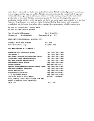 units. Receives and records on situation maps pertinent information obtained from intelligence and reconnaissance
reports using conventional signs and symbols. Maintains an operations journal that contains briefs of important
written and oral messages received and sent, and notations of periodic reports, orders, and similar matters that
pertain to the section or unit. Maintains an operations journal file. Assists in allocating training areas and
coordinating training activities. Assists inpreparing war diaries and special reports upon completion of an operation.
Supervises the performance of, or performs, typing, clerical, and drafting duties incident to the preparation,
reproduction, and distribution of operations orders, training orders, memorandums, schedules, status reports
Six years as a Sudsiness Abuse Consoling officer
Six years as a Safety Officer of personnel.
New Orleans Sheriff Department Jun 1992-Dec 1996
Signature Air Aircraft Re-fueler Minneapolis, Airport 1999
EDUCATION, PROFESSIONAL REGISTRATION
WILLIAM PENN HIGH SCHOOL June 1977
United States Marine Corps June 1978 - 2001
PROFESSIONAL EXPERIENCE
Commercial/Navy Ship System Operator May 2001 – Nov 27 2003
Test Engineer 1 May 2003 – Nov 27 2012
Fuel Oil and Purification System Specialist (Diesel) May 2001 – Nov 27 2012
Aviation Fuel System Specialist JP5 (Navy) May 2003 – Nov 27 2012
Oily/Water Separator pollution systems May 2001 – Nov 27 2012
Environmental Quality Systems May 2001 – Nov 27 2012
Ballast / De ballast May 2001 – Nov 27 2012
Hydraulic testing/operations of Ballast/De ballast system May 2001 – Nov 27 2012
Operation of Hydraulic Pump Units May 2001 – Nov 27 2012
Potable Water Systems May 2001 – Nov 27 2012
Fire Fighting System (Water) May 2001 – Nov 27 2012
AAAF Fire Fighting Systems May 2001 – Nov 27 2012
Tanker-man Person In charge of Fuels Sep 2003 – Jan 19 2015
Barge, Ordinary Seaman, Wiper, Stewards Dept. (FH)
Limited to Dangerous Liquid (DL) Cargoes
TWIC Card Sep 14 2014
 