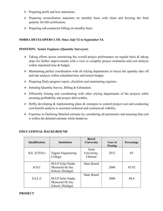  Preparing profit and loss statements.
 Preparing reconciliation statement on monthly basis with client and freezing the final
quantity for bill certification.
 Preparing sub-contractor billing on monthly basis.
SOBHA DEVELOPERS LTD. Since July'12 to September’14.
POSITION: Senior Engineer (Quantity Surveyor)
 Taking efforts across monitoring the overall project performance on regular basis & taking
steps for further improvements with a view to complete project estimation and cost analysis
within stipulated time & budget.
 Maintaining perfect coordination with all relying departments to freeze the quantity take off
and rate analysis within scheduled time and launch budget.
 Preparing Daily progress report, checklists and maintaining registers.
 Initiating Quantity Survey, Billing & Estimation.
 Efficiently liaising and coordinating with other relying departments of the projects while
ensuring profitability and project deliverables.
 Deftly developing & implementing plans & strategies to control project cost and conducting
cost-benefit analysis to ascertain technical and commercial viability.
 Expertise in finalizing Detailed estimate by considering all parameters and ensuring that cost
is within the detailed estimate while handover.
EDUCATIONAL BACKGROUND
Qualification Institution
Board
/University Year of
Passing
Percentage
B.E. (CIVIL) Tagore Engineering
College.
Anna
University,
Chennai
2012 82
H.S.C
M.S.P Solai Nadar
Memorial Hr Sec
School, Dindigul.
State Board
2008 83.92
S.S.L.C M.S.P Solai Nadar
Memorial Hr Sec
School, Dindigul.
State Board
2006 88.4
PROJECT
 