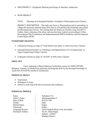  MINI PROJECT – Symphonic Planning and Design of Anechoic Auditorium.
 MAIN PROJECT
TITLE - Planning of an Integrated Satellite Township at Thirumazhisai near Chennai.
PROJECT DESCRIPTION – The study area focus is Thirumazhisai and its surronding six
villages.We procured cadastral maps from Survey of Land Records,Tamilnadu and carried
out Reconnaissance Survey. The existing land use details are fixed by using ArcGIS 9.3.
Further, future planning of the above said area has been worked out according to Urban
Development Plan Formulation and Implementation(UDPFI) Guidelines and Development
Control Rules (DCR).
INTERNSHIP TRAINING
 Undergone training on usage of “Total Station surveying” at Anna University, Chennai.
 Attended National Seminar on “Challenges and Opportunities in Civil Engineering” at
Tagore Engineering College, Chennai.
 Undergone training on usage of “ArcGIS” at iGIS centre, Chennai.
SKILL-SET
I have undergone a Master Diploma Certification course at CADD CENTRE,
Mylapore, Chennai. It enhanced my planning and designing skills by the thorough knowledge of
AutoCAD, STAAD Pro and Revit Architecture.
PERSONAL SKILLS
 Team player.
 Willingness to learn.
 Ability to work hard with full involvement and confidence.
PERSONAL PROFILE
Name : Nalladurai.V.S
Father’s Name : Shanmuganathan.V
Date of Birth : 08 JUN 1991
Gender : Male
Marital Status : Single
Nationality : Indian
Languages Known : Tamil, English (Read, write and speak)
Permanent Address : No.43, Ashok Nagar,
Natham – 624401,
Dindigul District.
 