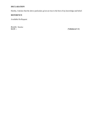 DECLARATION
Hereby, I declare that the above particulars given are true to the best of my knowledge and belief.
REFERENCE
Available On Request
PLACE: Mumbai
DATE : [Nalladurai.V.S]
 