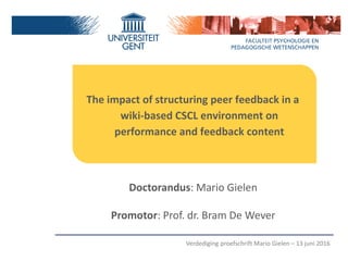 The impact of structuring peer feedback in a
wiki-based CSCL environment on
performance and feedback content
Doctorandus: Mario Gielen
Promotor: Prof. dr. Bram De Wever
Verdediging proefschrift Mario Gielen – 13 juni 2016
 