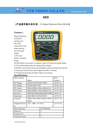 86D
(产品型号展示优化词：5/6 Digital Multimeter With USB 86D)
Features：
Digital Multimeter
with RS232
interface jack;
Max./Min.
measurement;Auto
range operation
way; Bar grapf
display
1) New type
holster, streamline
design,
2)USB interface can connect to computer ,Large LCD anoloq bar graph display
3) Unit symbol display,make the reading clearly, display.
4) Metallic screen board with strong antimagnetic and anti-interferential function
5) Auto power off and alarm when stopped used after 15 minutes.
6) Full function protection,anti-high voltage circuit design
Specifications:
Basic Function
Range
Basic
Function
DC Voltage 600mV/6V/60V/600V/1000V ±(0.5%+4)
AC Voltage 6V/60V/600V/750V ±(0.8%+10)
DC Current 600uA/6000uA /60mA/600mA/10A ±(1.2%+10)
AC Current 600uA/6000uA /60mA/600mA/10A ±(1.5%+10)
Resistance 600Ω/6kΩ/60kΩ/600kΩ/6MΩ/60MΩ ±(0.8%+4)
Capacitance 40nF/400nF/4uF/40uF/200uF ±(3.5%+8)
Frequency 100Hz/1kHz/10kHz/100kHz/1MHz/3
0MHz
±(0.5%+15)
Temperature/Ceis
ius
(-20 ~ 1000) / (0~1832) ±(1.5%+15)
Special Function VICTOR 86D
Diode test √
Transistor test -
Continuity buzzer √
www.ttbvision.com
 