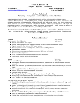 Frank B. Soldano III
…Energetic…Dedicated…Dependable…
207-409-4476 19 Mt. Washington St.
frankbsoldanoiii@yahoo.com Everett, MA 02149
Business Professional
Accounting ~ Management ~ Customer Service ~ Sales ~ Operations
Disciplined and motivated self-starter who’s earned a reputation for being proficient, hardworking and reliable.
Experience that encompasses Accounting, Management, Employee Development, Quality Assurance, Sales, Service and
Operations. Exceptional communication and strong interpersonal skills make me an effective team player with different
clients and staffs across various departments and job levels. Performs and manages multiple tasks, both simple and
challenging, effectively with little supervision. Focused professional actively seeking a role to leverage key abilities in
both an individual and team atmosphere. Seeking a position for growth from within.
Excellent Customer Service Skills * Innovative Problem Solving * Team Leadership * Oral & Written Communications
*Sales * Web-based Services * Account Management * Financial Reporting * Currency Conversions * Freight Delivery*
Business Development* Production Control
Professional Experience
Raytheon 2016-Present
Plan Production Control Specialist Andover, MA
♦ Provide manufacturing floor support.
♦ Provide support in material flow, planning/execution, and tactical production/operations support.
♦ Operate in multiple shop floor and MRP related systems.
♦ Ensure alignment between material position and production capability/schedule.
♦ Obtain security clearance.
♦ Demonstrate strong interpersonal and communication skills (oral and written).
♦ Demonstrate lean experience.
♦ Work across business areas and interface at all levels of organization.
♦ Motivate and influence across functional groups.
Wayfair 2015-2016
Business Account Manager Boston, MA
♦ Develop new business by engaging and enrolling prospective customers into the program via phone and email
outreach.
♦ Grow book of business by establishing and maintaining deep relationships with accounts through pre-generated
leads.
♦ Act as key point of contact for all account purchase needs.
♦ Provide top-tier sales and service support to all customers.
♦ Meet and exceed sales goals.
♦ Develop expertise in product offerings and stay up-to-date on industry knowledge.
♦ Manage large workload effectively both independently and in cross functional team environment.
♦ Track all metrics and analyze performance data.
Tier 2 Specialized Sales and Service Consultant
♦ Handle inbound inquiries related to material problems damage, defect, missing parts and returns for large parcel
deliveries.
♦ Reduce Wayfair’s financial exposure for these issues by identifying and implementing cost effective solutions.
♦ Drive customer satisfaction by owning each issue through resolution.
♦ Maintain consistent high level of metrics to ensure the strong levels of customer satisfaction and business
performance.
♦ Provide actionable feedback regarding customer experience throughout the ordering and fulfillment process.
♦ Daily use of project tracker and adherence to performance metrics.
♦ Manage large workload effectively both independently and in cross functional team environment.
 