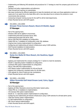 Wael El Shafei Resume March 31, 2016
 Implementing and following IHG standards and procedures for I.T strategy to meet the company goal and terms of
progress.
 Standard and policy implementation and adherence.
 Team focused and coaching my subordinates.
 Also keep monitoring the different applications to keep the standards and make sure these applications meets our
needs and if not report this to the head office with a new idea about how to enhance the products or even
recommends other products.
 Conducting Computer training courses for the staff for all the hotel departments.
 8 Rack Mounted Servers with KVM support.
04/2004 – 03/2006
Kiroseiz Three Corners Resort, Sharm El Sheikh, Egypt
IT Manager
 Part of the opening team.
 Windows 2003 Server platform environment.
 Implementing Microsoft Exchange Server 2003.
 Implementing Microsoft ISA Server 2003.
 Micros 9700 HMS POS installation & Configuration.
 Fidelio PMS Ver.7 installation & Configuration under SQL database.
 VingCard door locking implementation & configuration.
 Configuring and implementing all network infrastructure using 3 COM switches.
 SUN Financial installation & implementation.
 8 Rack Mounted Servers with KVM support.
04/2002 – 03/2004
Swiss Inn Stella DI Mare Resort, Ain Soukhna, Egypt
IT Manager
 Applying and implemented the company strategy for I.T section to meet the standards.
 Novell 5.1 Operating System installation & configuration.
 Landmark PMS system implementation & configuration.
 Micros 3700 HMS POS implementation.
 HITS Naspro System implementation for HR and Payroll.
 Applying and configuring a standard policy for all hotel users.
 H/W upgrade for most of hotel end user workstations.
 8 Rack Mounted Servers with KVM support.
04/2001 – 04/2002
Hilton Pyramids Golf Hotel Dream Land, Cairo, Egypt
IS Manager
 Part of the opening team.
 Applying all Hilton Standards concerning Information System policy.
 Fidelio PMS ver. 6 installation & implementation.
 Info Geneses POS system implementation.
 Novell ver. 5.1 Operating System implementation & configuration.
 Configuring and implementing all network infrastructure using 3 COM switches for all hotel admin points.
 TESA door locking system implementation.
 CC Mail implementation & configuration.
 ARC Server backup implementation.
 8 Rack Mounted Servers with KVM support.
 