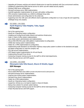 Wael El Shafei Resume March 31, 2016
 Upgrading all Company switches and network infrastructure to meet the standards with Cisco environment switches.
 Installing & implementing ISDN internet service for admin use with related security aspects.
 Windows 2000 server configuration.
 Microsoft exchange server 2000 implementation.
 AutoCAD application implementation for all users with plotter configuration.
 VPN connection implementation as a WAN for all Bahgat Group sites.
 Oracle administration and configuration for the whole site.
 Supporting more than 200 users with different client’s applications configuration so it was a huge site and supporting
all Bahgat Group new projects.
03/2000 – 04/2001
Hyatt Regency Taba Heights, Taba, Egypt
IS Manager
 Part of the opening team.
 Novell Ver.4 Operating System configuration.
 Installing and configuring all hotels network and switches infrastructure.
 Scala 5.1 Back of office system implementation.
 Lotus Notes system administration and implementation.
 Micros 8700 HMS POS under UNIX platform implementation & configuration.
 CHESA door locking system implementation.
 Fidelio Ver. 6 PMS implementation & configuration.
 Implementing Hyatt Standards via Information Highway unique policy system to adhere to the standards and apply
all related configuration to meet the company role.
 FCS Call account implementation.
 HITS Naspro system implementation for HR and Payroll.
 Implementing Microsoft Proxy Server.
 Conducting Computer training courses for the staff for all the hotel departments.
 8 Rack Mounted Servers with KVM support.
10/1998 – 03/2000
Mövenpick Jolie Ville Resort, Sharm El Sheikh, Egypt
EDP Manager
 Part of the opening team.
 MICROS 8700 HMS POS UNDER UNIX PLATFORM IMPLEMENTATION & CONFIGURATION.
 Microsoft Exchange Server implementation.
 VingCard door locking system implementation.
 Microsoft Proxy Server implementation.
 Fidelio Ver.6 PMS implementation.
 Novell ver.4 Operating System configuration.
 Leased line 128 kb/s as a 1st hotel to install it in Sharm El Sheikh.
 Backup Exec solution for periodic system backup.
 Conducting Computer training courses for the staff for all the hotel departments.
 8 Rack Mounted Servers with KVM support.
 