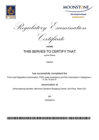 Uncompromised
Independent
Regulatory Examination
Certificate
147345
THIS SERVES TO CERTIFY THAT
Lynne Diana
Eekhof
has successfully completed the
First Level Regulatory Examination: FSPs (sole proprietors) and Key Individuals in Categories I,
II, IIA, III and IV
Johannesburg-Sandton, Benmore Gardens Shopping Centre, 2nd Floor, Room 221
15/05/2014
examination at
on
unDxfSzMMEPMcqL71CLKD8rvsWSyLtD/qO3zNVKqvcg=
 