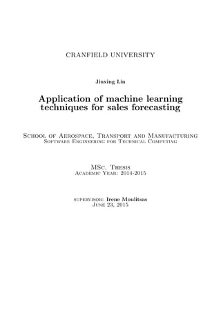 CRANFIELD UNIVERSITY
Jinxing Lin
Application of machine learning
techniques for sales forecasting
School of Aerospace, Transport and Manufacturing
Software Engineering for Technical Computing
MSc. Thesis
Academic Year: 2014-2015
supervisor: Irene Moulitsas
June 23, 2015
 