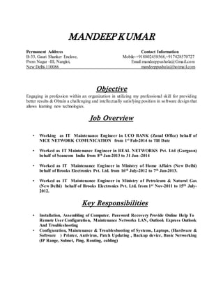 MANDEEP KUMAR 
Permanent Address Contact Information 
B-33, Gauri Shanker Enclave, Mobile-+918802458568,+917428570727 
Prem Nagar -III, Nangloi, Email:mandeeppushola@Gmail.com 
New Delhi-110086 mandeeppushola@hotmail.com 
Objective 
Engaging in profession within an organization in utilizing my professional skill for providing 
better results & Obtain a challenging and intellectually satisfying position in software design that 
allows learning new technologies. 
Job Overview 
• Working as IT Maintenance Engineer in UCO BANK (Zonal Office) behalf of 
NICE NETWORK COMUNICATION from 1st Fab-2014 to Till Date 
• Worked as IT Maintenance Engineer in REAL NETWORKS Pvt. Ltd (Gurgaon) 
behalf of Scancom India from 8th Jan-2013 to 31 Jan -2014 
• Worked as IT Maintenance Engineer in Ministry of Home Affairs (New Delhi) 
behalf of Brooks Electronics Pvt. Ltd. from 16th July-2012 to 7th Jan-2013. 
• Worked as IT Maintenance Engineer in Ministry of Petroleum & Natural Gas 
(New Delhi) behalf of Brooks Electronics Pvt. Ltd. from 1st Nov-2011 to 15th July- 
2012. 
Key Responsibilities 
• Installation, Assembling of Computer, Password Recovery Provide Online Help To 
Remote User Configuration, Maintenance Networks LAN, Outlook Express Outlook 
And Troubleshooting 
• Configuration, Maintenance & Troubleshooting of Systems, Laptops, (Hardware & 
Software ) Printe r, Antivirus, Patch Updating , Backup device, Basic Networking 
(IP Range, Subnet, Ping, Routing, cabling) 
 