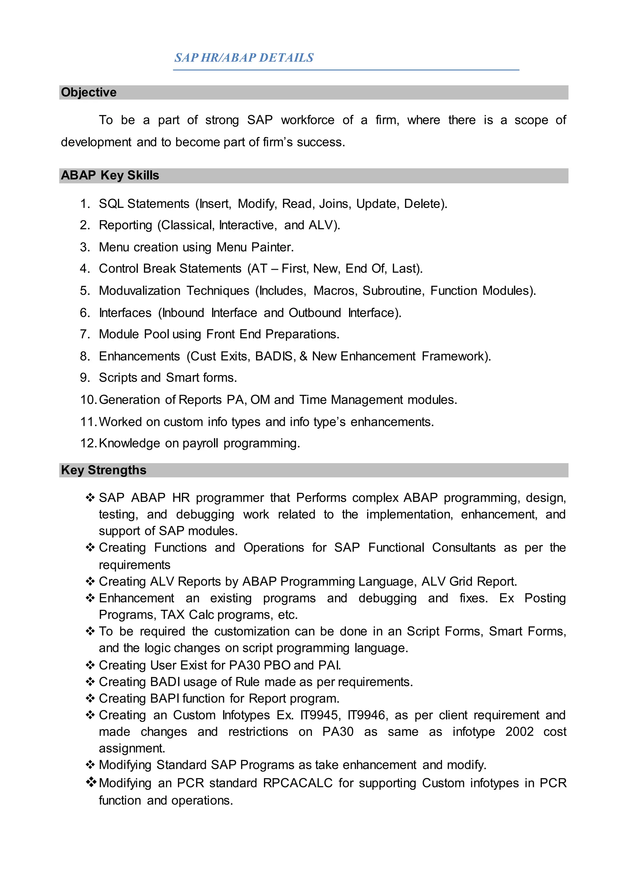 SAP HR/ABAP DETAILS
Objective
To be a part of strong SAP workforce of a firm, where there is a scope of
development and to become part of firm’s success.
ABAP Key Skills
1. SQL Statements (Insert, Modify, Read, Joins, Update, Delete).
2. Reporting (Classical, Interactive, and ALV).
3. Menu creation using Menu Painter.
4. Control Break Statements (AT – First, New, End Of, Last).
5. Moduvalization Techniques (Includes, Macros, Subroutine, Function Modules).
6. Interfaces (Inbound Interface and Outbound Interface).
7. Module Pool using Front End Preparations.
8. Enhancements (Cust Exits, BADIS, & New Enhancement Framework).
9. Scripts and Smart forms.
10.Generation of Reports PA, OM and Time Management modules.
11.Worked on custom info types and info type’s enhancements.
12.Knowledge on payroll programming.
Key Strengths
 SAP ABAP HR programmer that Performs complex ABAP programming, design,
testing, and debugging work related to the implementation, enhancement, and
support of SAP modules.
 Creating Functions and Operations for SAP Functional Consultants as per the
requirements
 Creating ALV Reports by ABAP Programming Language, ALV Grid Report.
 Enhancement an existing programs and debugging and fixes. Ex Posting
Programs, TAX Calc programs, etc.
 To be required the customization can be done in an Script Forms, Smart Forms,
and the logic changes on script programming language.
 Creating User Exist for PA30 PBO and PAI.
 Creating BADI usage of Rule made as per requirements.
 Creating BAPI function for Report program.
 Creating an Custom Infotypes Ex. IT9945, IT9946, as per client requirement and
made changes and restrictions on PA30 as same as infotype 2002 cost
assignment.
 Modifying Standard SAP Programs as take enhancement and modify.
Modifying an PCR standard RPCACALC for supporting Custom infotypes in PCR
function and operations.
 