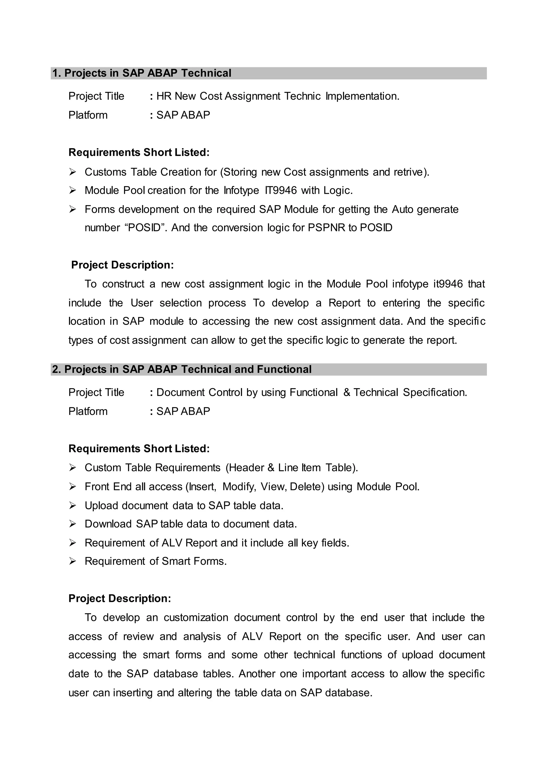 1. Projects in SAP ABAP Technical
Project Title : HR New Cost Assignment Technic Implementation.
Platform : SAP ABAP
Requirements Short Listed:
 Customs Table Creation for (Storing new Cost assignments and retrive).
 Module Pool creation for the Infotype IT9946 with Logic.
 Forms development on the required SAP Module for getting the Auto generate
number “POSID”. And the conversion logic for PSPNR to POSID
Project Description:
To construct a new cost assignment logic in the Module Pool infotype it9946 that
include the User selection process To develop a Report to entering the specific
location in SAP module to accessing the new cost assignment data. And the specific
types of cost assignment can allow to get the specific logic to generate the report.
2. Projects in SAP ABAP Technical and Functional
Project Title : Document Control by using Functional & Technical Specification.
Platform : SAP ABAP
Requirements Short Listed:
 Custom Table Requirements (Header & Line Item Table).
 Front End all access (Insert, Modify, View, Delete) using Module Pool.
 Upload document data to SAP table data.
 Download SAP table data to document data.
 Requirement of ALV Report and it include all key fields.
 Requirement of Smart Forms.
Project Description:
To develop an customization document control by the end user that include the
access of review and analysis of ALV Report on the specific user. And user can
accessing the smart forms and some other technical functions of upload document
date to the SAP database tables. Another one important access to allow the specific
user can inserting and altering the table data on SAP database.
 