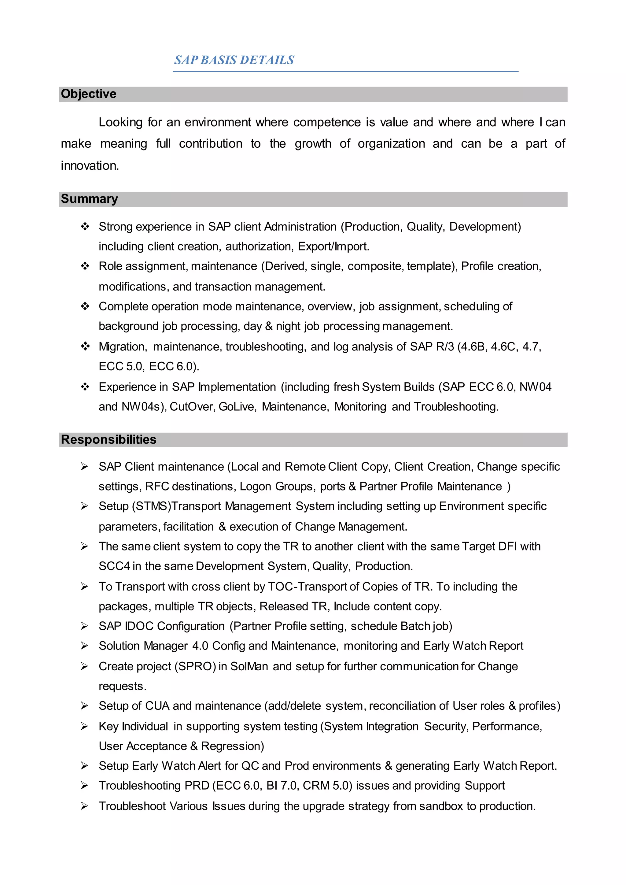 SAP BASIS DETAILS
Objective
Looking for an environment where competence is value and where and where I can
make meaning full contribution to the growth of organization and can be a part of
innovation.
Summary
 Strong experience in SAP client Administration (Production, Quality, Development)
including client creation, authorization, Export/Import.
 Role assignment, maintenance (Derived, single, composite, template), Profile creation,
modifications, and transaction management.
 Complete operation mode maintenance, overview, job assignment, scheduling of
background job processing, day & night job processing management.
 Migration, maintenance, troubleshooting, and log analysis of SAP R/3 (4.6B, 4.6C, 4.7,
ECC 5.0, ECC 6.0).
 Experience in SAP Implementation (including fresh System Builds (SAP ECC 6.0, NW04
and NW04s), CutOver, GoLive, Maintenance, Monitoring and Troubleshooting.
Responsibilities
 SAP Client maintenance (Local and Remote Client Copy, Client Creation, Change specific
settings, RFC destinations, Logon Groups, ports & Partner Profile Maintenance )
 Setup (STMS)Transport Management System including setting up Environment specific
parameters, facilitation & execution of Change Management.
 The same client system to copy the TR to another client with the same Target DFI with
SCC4 in the same Development System, Quality, Production.
 To Transport with cross client by TOC-Transport of Copies of TR. To including the
packages, multiple TR objects, Released TR, Include content copy.
 SAP IDOC Configuration (Partner Profile setting, schedule Batch job)
 Solution Manager 4.0 Config and Maintenance, monitoring and Early Watch Report
 Create project (SPRO) in SolMan and setup for further communication for Change
requests.
 Setup of CUA and maintenance (add/delete system, reconciliation of User roles & profiles)
 Key Individual in supporting system testing (System Integration Security, Performance,
User Acceptance & Regression)
 Setup Early Watch Alert for QC and Prod environments & generating Early Watch Report.
 Troubleshooting PRD (ECC 6.0, BI 7.0, CRM 5.0) issues and providing Support
 Troubleshoot Various Issues during the upgrade strategy from sandbox to production.
 
