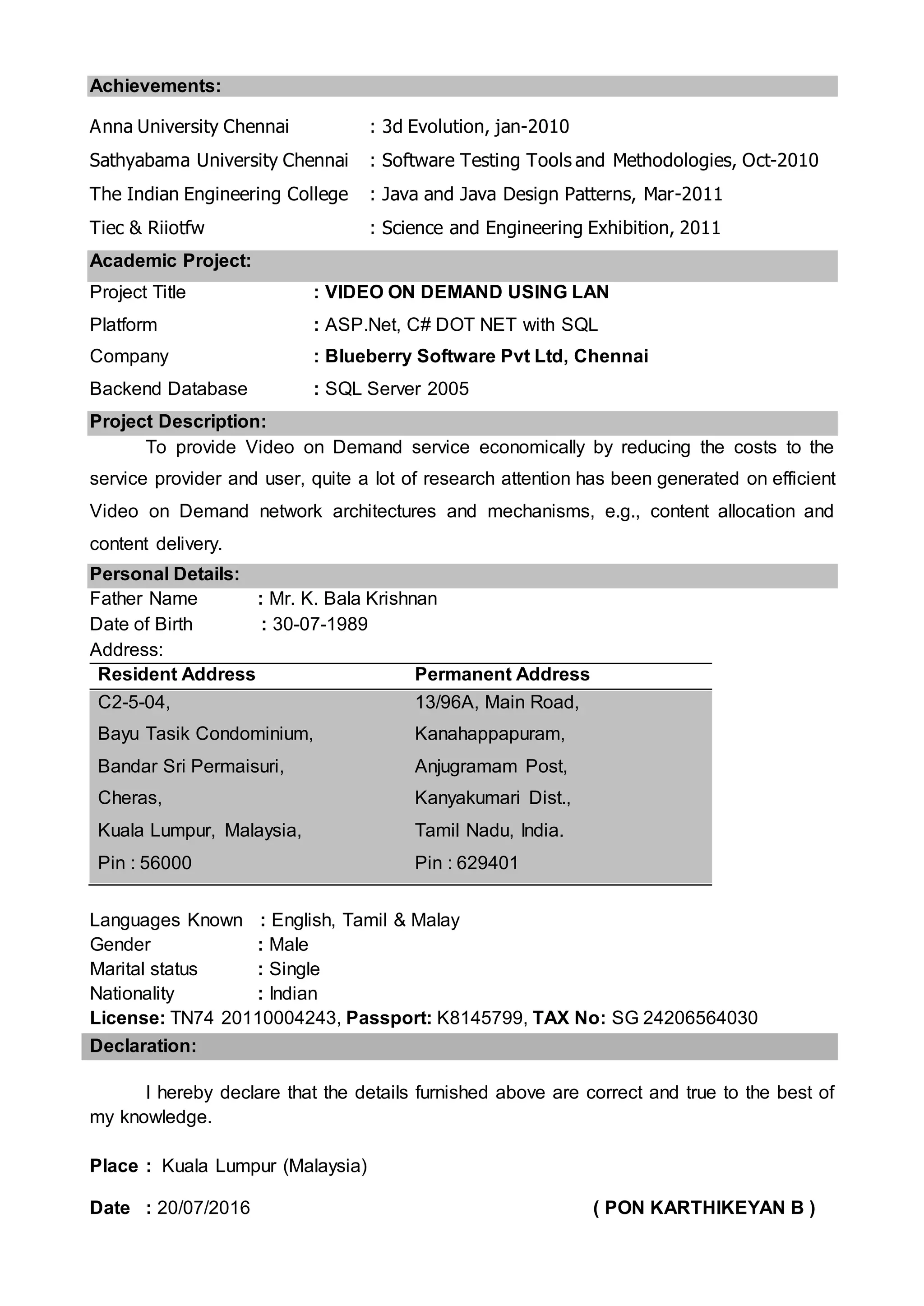 Achievements:
Anna University Chennai : 3d Evolution, jan-2010
Sathyabama University Chennai : Software Testing Tools and Methodologies, Oct-2010
The Indian Engineering College : Java and Java Design Patterns, Mar-2011
Tiec & Riiotfw : Science and Engineering Exhibition, 2011
Academic Project:
Project Title : VIDEO ON DEMAND USING LAN
Platform : ASP.Net, C# DOT NET with SQL
Company : Blueberry Software Pvt Ltd, Chennai
Backend Database : SQL Server 2005
Project Description:
To provide Video on Demand service economically by reducing the costs to the
service provider and user, quite a lot of research attention has been generated on efficient
Video on Demand network architectures and mechanisms, e.g., content allocation and
content delivery.
Personal Details:
Father Name : Mr. K. Bala Krishnan
Date of Birth : 30-07-1989
Address:
Resident Address Permanent Address
C2-5-04,
Bayu Tasik Condominium,
Bandar Sri Permaisuri,
Cheras,
Kuala Lumpur, Malaysia,
Pin : 56000
13/96A, Main Road,
Kanahappapuram,
Anjugramam Post,
Kanyakumari Dist.,
Tamil Nadu, India.
Pin : 629401
Languages Known : English, Tamil & Malay
Gender : Male
Marital status : Single
Nationality : Indian
License: TN74 20110004243, Passport: K8145799, TAX No: SG 24206564030
Declaration:
I hereby declare that the details furnished above are correct and true to the best of
my knowledge.
Place : Kuala Lumpur (Malaysia)
Date : 20/07/2016 ( PON KARTHIKEYAN B )
 
