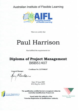 Australian Institute of Flexible Learning
Australian Institute
of Flexible Learning
This is to certify that
Paul Harrison
Has fulfilled the requirements for:
Diploma of Project Management
BSB51407
Certificate No: 21579/00187
General Manager
Date: 5th June 2009
RTO Reg No: 21579
The qualification certified herein is recognised within the
Australian Qualifications Framework
Victorian Registration &
Qualifications Authority
Issued under the authority of the
Victorian Registration & Qualifications Authority
 