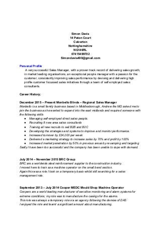    
 
 
Simon Davis 
14 Paton Court 
Calverton 
Nottinghamshire 
NG146RL 
07415499702 
Simondavis400@gmail.com 
 
Personal Profile 
 A very successful Sales Manager, with a proven track record of delivering sales growth, 
in market leading organisations, an exceptional people manager with a passion for the 
customer, consistently improving sales performance by devising and delivering high 
profile customer focussed sales initiatives through a team of self employed sales 
consultants.  
 
Career History; 
 
December 2015 – Present Monbello Blinds – Regional Sales Manager 
Monbello is a small family business based in Middlesborough, Andrew the MD asked me to 
join the business as he wanted to expand into the east midlands and required someone with 
the following skills 
● Managing self­employed direct sales people. 
● Recruiting 8 new area sales consultants  
● Training all new recruits to sell B2B and B2C  
● Developing the strategies and systems to improve and monitor performance. 
● Increased turnover by £24,000 per week  
● Delivered a marketing strategy to increase sales by 70% and profit by 100% 
● Increased market penetration by 50% in previous areas by revamping and targeting  
Sadly I have been too successful and the company has been unable to cope with demand. 
 
  
July 2014 – November 2015 BRC Group 
BRC are a worldwide steel reinforcement supplier to the construction industry. 
I moved here to train as a machine operator on the small bend section. 
Again this was a role I took on a temporary basis whilst still searching for a sales 
management role. 
 
 
September 2013 – July 2014 Cooper MEDC Mould Shop Machine Operator 
Coopers are a world leading manufacturer of sensitive monitoring and alarm systems for 
extreme conditions; my role was to manufacture the casings for the alarms. 
This role was always a temporary role via an agency following the demise of DAS  
I enjoyed the role and learnt a significant amount about manufacturing. 
 