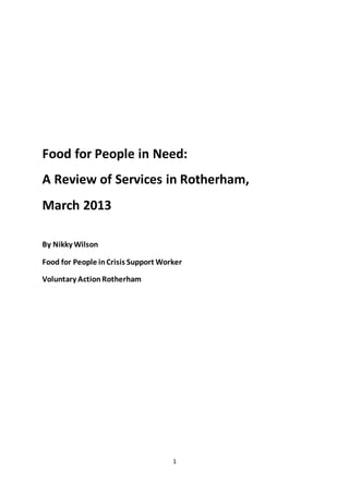 1
Food for People in Need:
A Review of Services in Rotherham,
March 2013
By Nikky Wilson
Food for People inCrisis Support Worker
Voluntary ActionRotherham
 
