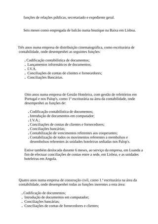 funções de relações públicas, secretariado e expediente geral.
Seis meses como empregada de balcão numa boutique na Baixa em Lisboa.
Três anos numa empresa de distribuição cinematográfica, como escriturária de
contabilidade, onde desempenhei as seguintes funções:
. Codificação contabilística de documentos;
. Lançamentos informáticos de documentos;
. I.V.A.
. Conciliações de contas de clientes e fornecedores;
. Conciliações Bancárias.
Oito anos numa empresa de Gestão Hoteleira, com gestão de refeitórios em
Portugal e nos Palop's, como 1ª escriturária na área da contabilidade, onde
desempenhei as funções de:
. Codificação contabilística de documentos;
. Introdução de documentos em computador;
. I.V.A.;
. Conciliações de contas de clientes e fornecedores;
. Conciliações bancárias;
. Contabilização de vencimentos referentes aos cooperantes;
. Contabilização de todos os movimentos referentes a reembolsos e
desembolsos referentes ás unidades hoteleiras sediadas nos Palop's.
Estive também deslocada durante 6 meses, ao serviço da empresa, em Luanda a
fim de efectuar conciliações de contas entre a sede, em Lisboa, e as unidades
hoteleiras em Angola.
Quatro anos numa empresa de construção civil, como 1.ª escriturária na área da
contabilidade, onde desempenhei todas as funções inerentes a esta área:
. Codificação de documentos;
. Introdução de documentos em computador;
. Conciliações bancárias;
. Conciliações de contas de fornecedores e clientes;
 