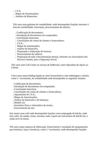 . I.V.A.
. Mapas de Amortizações;
. Análises de Balancetes.
Três anos num gabinete de contabilidade, onde desempenhei funções inerentes á
área da contabilidade, facturação, processamento de salários;
. Codificação de documentos;
. Introdução de documentos em computador;
. Conciliações bancarias;
. Conciliações de contas de clientes e fornecedores;
. I.V.A.;
. Mapas de amortizações;
. Análise de balancetes;
. Preparação e elaboração de facturas;
. Processamento de salários;
. Preparação de toda a documentação mensal, referente aos funcionários dos
diversos clientes, para a Segurança Social.
Três anos num Call Center no serviço de Indbound, como Operadora de Apoio ao
Cliente.
Cinco anos numa holding ligada ao ramo farmacêutico e das embalagens e rótulos,
como 1.ª escriturária, de contabilidade onde desempenhei as seguintes funções:
. Codificação de documentos;
. Introdução de documentos em computador;
. Conciliações bancárias;
. Conciliações de contas de clientes e fornecedores;
. Apuramento de I.V.A.;
. Mapas de Amortizações;
. Análise de balancetes e de balanços;
. Modelo 22;
. Inventário físico e informático de stocks;
. Encerramento de ano.
Seis meses num café onde desempenhei funções como empregada de balcão, onde
tirei cafés, fiz sandes, tostas, torradas, tudo o quem um funcionário de balcão faz; e
ainda servi ás mesas.
Três anos numa empresa de fabricação, fornecimento e instalação de equipamentos
para hotelaria, lojas e farmácias, como 1.ª escriturária, onde desempenhei funções
 