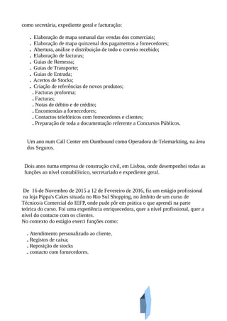 como secretária, expediente geral e facturação:
. Elaboração de mapa semanal das vendas dos comerciais;
. Elaboração de mapa quinzenal dos pagamentos a fornecedores;
. Abertura, análise e distribuição de todo o correio recebido;
. Elaboração de facturas;
. Guias de Remessa;
. Guias de Transporte;
. Guias de Entrada;
. Acertos de Stocks;
. Criação de referências de novos produtos;
. Facturas proforma;
. Facturas;
. Notas de débito e de crédito;
. Encomendas a fornecedores;
. Contactos telefónicos com fornecedores e clientes;
. Preparação de toda a documentação referente a Concursos Públicos.
Um ano num Call Center em Ountbound como Operadora de Telemarkting, na área
dos Seguros.
Dois anos numa empresa de construção civil, em Lisboa, onde desempenhei todas as
funções ao nível contabilístico, secretariado e expediente geral.
De 16 de Novembro de 2015 a 12 de Fevereiro de 2016, fiz um estágio profissional
na loja Pippa's Cakes situada no Rio Sul Shopping, no âmbito de um curso de
Técnico/a Comercial do IEFP, onde pude pôr em prática o que aprendi na parte
teórica do curso. Foi uma experiência enriquecedora, quer a nível profissional, quer a
nível do contacto com os clientes.
No contexto do estágio exerci funções como:
. Atendimento personalizado ao cliente,
. Registos de caixa;
. Reposição de stocks
. contacto com fornecedores.
 