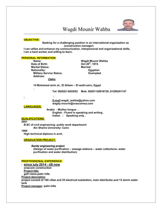 Wagdi Mounir Wahba
---------------------------------------------------------------------------------------------------------------------------------
OBJECTIVE:
Seeking for a challenging position in an international organization as
(construction manager)
I can utilize and enhance my communication, interpersonal and organizational skills.
I am a hard worker and willing to learn.
PERSONAL INFORMATION:
Name: Wagdi Mounir Wahba
Date of Birth: Oct 28
th
, 1974
Marital Status: Married
Nationality: Egyptian
Military Service Status: Exempted
Address:
Cairo:
14 Mohamed amin st., El Ahlam – El waili-cairo, Egypt
.
Tel: 002022 4263052 Mob: 00201120818728 ,01200241147
: `
E-mail:wagdi_wahba@yahoo.com
wagdy.mounir@orascomsa.com
LANGUAGES:
Arabic : Mother tongue .
English : Fluent in speaking and writing .
Indian : Speaking only .
QUALIFICATIONS:
2001
B.SC of civil engineering- public work department
Ain Shams University- Cairo
1994
High technical diploma in arch.
GRADUATION PROJECT:
Sanity engineering project
(Design of water purification – sewage stations – water collections- water
purification and water distribution)
PROFFESSIONAL EXPERIENCE:
 since july 2014 - till now
orascom construction
Project title:
golf views-palm hills
Project description
project consist of 180 villas and 25 electrical substation, main distributer,and 13 storm water
tank
Project manager: palm hills
 