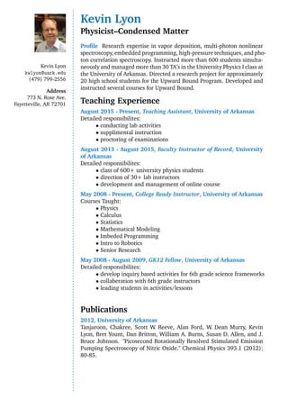 Kevin Lyon
kwlyon@uark.edu
(479) 799-2556
Address
773 N. Rose Ave.
Fayetteville, AR 72701
Kevin Lyon
Physicist–Condensed Matter
Proﬁle Research expertise in vapor deposition, multi-photon nonlinear
spectroscopy, embedded programming, high-pressure techniques, and pho-
ton correlation spectroscopy. Instructed more than 600 students simulta-
neously and managed more than 30 TA’s in the University Physics I class at
the University of Arkansas. Directed a research project for approximately
20 high school students for the Upward Bound Program. Developed and
instructed several courses for Upward Bound.
Teaching Experience
August 2015 - Present, Teaching Assistant, University of Arkansas
Detailed responsibilites:
• conducting lab activities
• supplimental instruction
• proctoring of examinations
August 2013 - August 2015, Faculty Instructor of Record, University
of Arkansas
Detailed responsibilites:
• class of 600+ university physics students
• direction of 30+ lab instructors
• development and management of online course
May 2008 - Present, College Ready Instructor, University of Arkansas
Courses Taught:
• Physics
• Calculus
• Statistics
• Mathematical Modeling
• Imbeded Programming
• Intro to Robotics
• Senior Research
May 2008 - August 2009, GK12 Fellow, University of Arkansas
Detailed responsibilites:
• develop inquiry based activities for 6th grade science frameworks
• collaberation with 6th grade instructors
• leading students in activities/lessons
Publications
2012, University of Arkansas
Tanjaroon, Chakree, Scott W. Reeve, Alan Ford, W. Dean Murry, Kevin
Lyon, Bret Yount, Dan Britton, William A. Burns, Susan D. Allen, and J.
Bruce Johnson. "Picosecond Rotationally Resolved Stimulated Emission
Pumping Spectroscopy of Nitric Oxide." Chemical Physics 393.1 (2012):
80-85.
 