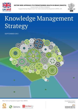 Knowledge Management
Strategy
september 2015
Bihar Technical Assistance Support Team (BTAST) Knowledge product
developed by
OneWorld Foundation India
Sector Wide Approach to Strengthening Health in Bihar (SWASTH)
Government of Bihar Initiative
Supported by Department for International Development (DFID), UK
 