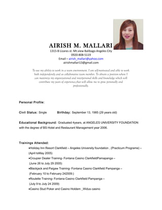 AIRISH M. MALLARI
1315-B Lizares st. Mt.view Balibago Angeles City
0920-808-5119
Email – airish_mallari@yahoo.com
airishmallari13@gmail.com
To use my ability to work in a team environment. I am self-motivated and able to work
both independently and as collaborative team member. To obtain a position where I
can maximize my organizational and interpersonal skills and knowledge which will
contribute my years of experience,that will allow me to grow personally and
professionally.
Personal Profile:
Civil Status: Single Birthday: September 13, 1985 (29 years old)
Educational Background: Graduated 4years, at ANGELES UNIVERSITY FOUNDATION
with the degree of BS Hotel and Restaurant Management year 2006.
Trainings Attended:
•Holiday Inn Resort Clarkfield – Angeles University foundation , (Practicum Programe) –
(April toMay 2005)
•Croupier Dealer Training- Fontana Casino ClarkfieldPamapanga –
(June 26 to July 29 2005)
•Blackjack and Paigaw Training- Fontana Casino Clarkfield Pampanga –
(February 10 to February 242009.)
•Roulette Training- Fontana Casino Clarkfield Pampanga –
(July 9 to July 24 2009)
•Casino Stud Poker and Casino Holdem _Widus casino
 