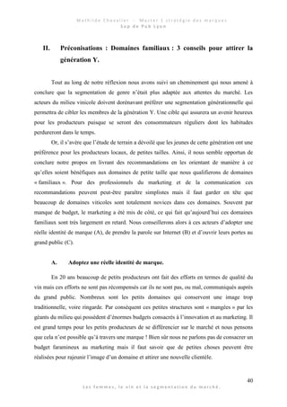 M a t h i l d e C h e v a l i e r - M a s t e r 1 s t r a t é g i e d e s m a r q u e s
S u p d e P u b L y o n
40
L e s f e m m e s , l e v i n e t l a s e g m e n t a t i o n d u m a r c h é .
II. Préconisations : Domaines familiaux : 3 conseils pour attirer la
génération Y.
Tout au long de notre réflexion nous avons suivi un cheminement qui nous amené à
conclure que la segmentation de genre n’était plus adaptée aux attentes du marché. Les
acteurs du milieu vinicole doivent dorénavant préférer une segmentation générationnelle qui
permettra de cibler les membres de la génération Y. Une cible qui assurera un avenir heureux
pour les producteurs puisque se seront des consommateurs réguliers dont les habitudes
perdureront dans le temps.
Or, il s’avère que l’étude de terrain a dévoilé que les jeunes de cette génération ont une
préférence pour les producteurs locaux, de petites tailles. Ainsi, il nous semble opportun de
conclure notre propos en livrant des recommandations en les orientant de manière à ce
qu’elles soient bénéfiques aux domaines de petite taille que nous qualifierons de domaines
« familiaux ». Pour des professionnels du marketing et de la communication ces
recommandations peuvent peut-être paraître simplistes mais il faut garder en tête que
beaucoup de domaines viticoles sont totalement novices dans ces domaines. Souvent par
manque de budget, le marketing a été mis de côté, ce qui fait qu’aujourd’hui ces domaines
familiaux sont très largement en retard. Nous conseillerons alors à ces acteurs d’adopter une
réelle identité de marque (A), de prendre la parole sur Internet (B) et d’ouvrir leurs portes au
grand public (C).
A. Adoptez une réelle identité de marque.
En 20 ans beaucoup de petits producteurs ont fait des efforts en termes de qualité du
vin mais ces efforts ne sont pas récompensés car ils ne sont pas, ou mal, communiqués auprès
du grand public. Nombreux sont les petits domaines qui conservent une image trop
traditionnelle, voire ringarde. Par conséquent ces petites structures sont « mangées » par les
géants du milieu qui possèdent d’énormes budgets consacrés à l’innovation et au marketing. Il
est grand temps pour les petits producteurs de se différencier sur le marché et nous pensons
que cela n’est possible qu’à travers une marque ! Bien sûr nous ne parlons pas de consacrer un
budget faramineux au marketing mais il faut savoir que de petites choses peuvent être
réalisées pour rajeunir l’image d’un domaine et attirer une nouvelle clientèle.
 