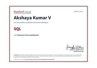 STATEMENT OF ACCOMPLISHMENT
Stanford University
Professor in Computer Science
Jennifer Widom, Ph.D
October 2, 2016
Akshaya Kumar V
has successfully completed a free online offering of
SQL
with Statement of Accomplishment.
PLEASE NOTE: SOME ONLINE COURSES MAY DRAW ON MATERIAL FROM COURSES TAUGHT ON-CAMPUS BUT THEY ARE NOT EQUIVALENT TO ON-CAMPUS COURSES. THIS STATEMENT DOES
NOT AFFIRM THAT THIS PARTICIPANT WAS ENROLLED AS A STUDENT AT STANFORD UNIVERSITY IN ANY WAY. IT DOES NOT CONFER A STANFORD UNIVERSITY GRADE, COURSE CREDIT OR
DEGREE, AND IT DOES NOT VERIFY THE IDENTITY OF THE PARTICIPANT.
Authenticity can be verified at https://verify.lagunita.stanford.edu/SOA/7f96c906ebaf4c78865fa55f4c0fe1dd
 