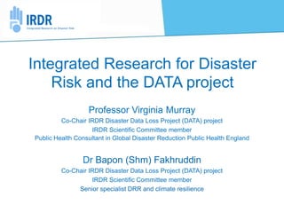 Integrated Research for Disaster
Risk and the DATA project
Professor Virginia Murray
Co-Chair IRDR Disaster Data Loss Project (DATA) project
IRDR Scientific Committee member
Public Health Consultant in Global Disaster Reduction Public Health England
Dr Bapon (Shm) Fakhruddin
Co-Chair IRDR Disaster Data Loss Project (DATA) project
IRDR Scientific Committee member
Senior specialist DRR and climate resilience
 