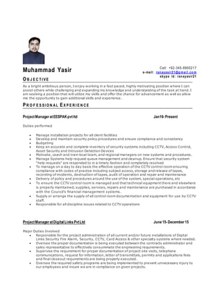 Muhammad Yasir
O B J E C T I VE
As a bright ambitious person, I enjoy working in a fast paced, highly motivating position where I can
assist others while challenging and expanding my knowledge and understanding of the task at hand. I
am seeking a position that will utilize my skills and offer the chance for advancement as well as allow
me the opportunity to gain additional skills and experience.
PR O F E S SI O N AL EX P E R I E N CE
ProjectManageratEESPAKpvtltd Jan16-Present
Duties performed
 Manage installation projects for all client facilities
 Develop and maintain security policy procedures and ensure compliance and consistency
 Budgeting
 Keep an accurate and complete inventory of security systems including CCTV, Access Control,
Asset Security and Intrusion Detection Devices
 Motivate, coach and train local team, and regional managers on new systems and procedures.
 Manage Systems help request queue management and cleanup. Ensure that security system
“help requests” are responded to in a timely fashion and completely resolved
 To manage on a day to day basis the effective operation of the CCTV control room ensuring
compliance with codes of practice including subject access, storage and release of tapes,
recording of incidents, destruction of tapes, audit of operation and repair and maintenance
 Delivery of policy and procedures around the use of the system, special operations, etc
 To ensure the CCTV control room is managed and that technical equipment there and elsewhere
is properly maintained; supplies, services, repairs and maintenance are purchased in accordance
with the Council’s financial management systems.
 Supply or arrange the supply of all control room documentation and equipment for use by CCTV
staff.
 Responsible for all discipline issues related to CCTV operations
ProjectManageratDigital LinksPvtLtd June15-December15
Major Duties Involved
 Responsible for the project administration of all current and/or future installations of Digital
Links Security Fire Alarm, Security, CCTV, Card Access & other specialty systems where needed.
 Oversee the proper documentation is being executed between the contracts administrator and
sales representative to effectively consummate the engineering requirements.
 Supervise the requirement for proper documentation of project site visits, telephone
communications, request for information, letter of transmittals, permits and applications fees
and final closeout requirements are being properly executed.
 Oversee the required safety programs are being implemented to prevent unnecessary injury to
our employees and insure we are in compliance on given projects.
Cell: +92-345-890021 7
e-mail: ranayasir21@g mai l. co m
skype id: ranayasir21
 