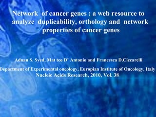 Network of cancer genes : a web resource to
analyze duplicability, orthology and network
properties of cancer genes
Adnan S. Syed, Mat teo D’ Antonio and Francesca D.Ciccarelli
Department of Experimental oncology, Europian Institute of Oncology, Italy
Nucleic Acids Research, 2010, Vol. 38
 
