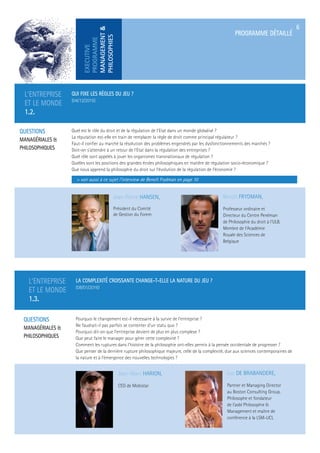 EXECUTIVE
PROGRAMME
MANAGEMENT&
PHILOSOPHIES
PROGRAMME DÉTAILLÉ
6
L’ENTREPRISE
ET LE MONDE
1.3.
LA COMPLEXITÉ CROISSANTE CHANGE-T-ELLE LA NATURE DU JEU ?
(08/01/2016)
QUESTIONS
MANAGÉRIALES &
PHILOSOPHIQUES
Pourquoi le changement est-il nécessaire à la survie de l’entreprise ?
Ne faudrait-il pas parfois se contenter d’un statu quo ?
Pourquoi dit-on que l’entreprise devient de plus en plus complexe ?
Que peut faire le manager pour gérer cette complexité ?
Comment les ruptures dans l’histoire de la philosophie ont-elles permis à la pensée occidentale de progresser ?
Que penser de la dernière rupture philosophique majeure, celle de la complexité, due aux sciences contemporaines de
la nature et à l’émergence des nouvelles technologies ?
Jean-Marc HARION,
CEO de Mobistar
Luc DE BRABANDERE,
Partner et Managing Director
au Boston Consulting Group.
Philosophe et fondateur
de l’asbl Philosophie &
Management et maître de
conférence à la LSM-UCL
L’ENTREPRISE
ET LE MONDE
1.2.
QUI FIXE LES RÈGLES DU JEU ?
(04/12/2015)
QUESTIONS
MANAGÉRIALES &
PHILOSOPHIQUES
Quel est le rôle du droit et de la régulation de l’Etat dans un monde globalisé ?
La réputation est-elle en train de remplacer la règle de droit comme principal régulateur ?
Faut-il conﬁer au marché la résolution des problèmes engendrés par les dysfonctionnements des marchés ?
Doit-on s’attendre à un retour de l’Etat dans la régulation des entreprises ?
Quel rôle sont appelés à jouer les organismes transnationaux de régulation ?
Quelles sont les positions des grandes écoles philosophiques en matière de régulation socio-économique ?
Que nous apprend la philosophie du droit sur l’évolution de la régulation de l’économie ?
> voir aussi à ce sujet l’interview de Benoît Frydman en page 10
Jean-Pierre HANSEN,
Président du Comité
de Gestion du Forem
Benoît FRYDMAN,
Professeur ordinaire et
Directeur du Centre Perelman
de Philosophie du droit à l’ULB.
Membre de l’Académie
Royale des Sciences de
Belgique
 