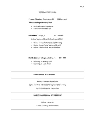 CV, 3
ACADEMIC PROFESSION
Pearson Education, Washington, DC 2013-present
Online WritingInstructor/Tutor
 ReviewEssaysinlive Queue
 e-structorforlive essays
Elevate K12, Chicago,IL 2012-present
Online Teacherof English,Reading,andMath
 Online Course Portal teacherof Reading
 Online Course Portal Teacherof English
 Online Course Portal Teacherof Math
Florida GatewayCollege,Lake City,FL 2004-2009
 LearningLab WritingTutor
 LearningLab Math Tutor
PROFESSIONAL AFFILIATIONS
Modern Language Association
Sigma Tau Delta International English Honor Society
The Online Learning Consortium
RECENT PROFESSIONAL DEVELOPMENT
Online e-structor
Career Coaching Development
 