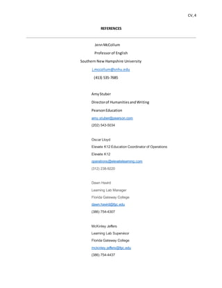 CV, 4
REFERENCES
JennMcCollum
Professor of English
Southern New Hampshire University
j.mccollum@snhu.edu
(413) 535-7685
AmyStuber
Directorof HumanitiesandWriting
PearsonEducation
amy.stuber@pearson.com
(202) 543-5034
Oscar Lloyd
Elevate K12 Education Coordinator of Operations
Elevate K12
operations@elevatelearning.com
(312) 238-9220
Dawn Havird
Learning Lab Manager
Florida Gateway College
dawn.havird@fgc.edu
(386) 754-4307
McKinley Jeffers
Learning Lab Supervisor
Florida Gateway College
mckinley.jeffers@fgc.edu
(386) 754-4437
 