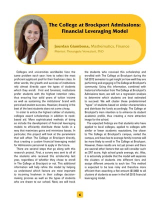 Jourdan Giambona, Mathematics, Finance
Mentor: Pierangela Veneziani, PhD
The College at Brockport Admissions:
Financial Leveraging Model
	 Colleges and universities worldwide face the
same problem each year: how to select the most
proficient applicant pool for their freshman class. In
other words, the growth and success of institutions
rely almost directly upon the types of students
which they enroll. First and foremost, institutions
prefer students with the highest retention rates,
thus ensuring four solid years of tuition income
as well as sustaining the institutions’ brand with
perceived student success. However, drawing in the
best of the best students does not come cheap.
	 In order to entice the highest caliber of students,
colleges award scholarships in addition to need-
based aid. More sophisticated methods of doing
so include the development of financial leveraging
models to efficiently distribute these funds in a
way that maximizes gains and minimizes losses. In
particular, this project will look at the parameters
that will affect The College at Brockport directly,
thus creating a custom financial leveraging model
for Admissions personnel to apply in the future.
	 There are several steps that go along with this
research project. First, a survey was sent to all of
the students who received this scholarship last
year, regardless of whether they chose to enroll
in The College at Brockport or not. This additional
information will help refine the model by helping
us understand which factors are most important
to incoming freshmen in their college decision-
making process as well as the types of students
who are drawn to our school. Next, we will track
the students who received this scholarship and
enrolled with The College at Brockport during the
fall 2013 semester to get insight on how well they are
performing and engaging in The College at Brockport’s
community. Using this information, combined with
historical information from The College at Brockport’s
Admissions team, we will run a regression analysis
to determine which students are best estimated
to succeed. We will cluster these predetermined
“types” of students based on similar characteristics
and distribute the funds accordingly. The College at
Brockport’s main intention is to enhance its student
academic profile, thus creating a more attractive
image for the school.
	 The expected findings are that students who have
applied to local colleges, applied to colleges with
similar or lower academic reputations, live closer
to The College at Brockport’s campus, visited the
campus, and have low to average family incomes will
be more likely to enroll in The College at Brockport.
However, these results are not yet proven and there
are several other factors that we will consider such
as SAT score, high school grade average, etc. Also,
it is extremely probable that the model will separate
the clusters of students into different tiers and
assign different amounts to each tier. This method
is expected to be less risky and therefore more
efficient than awarding a flat amount ($1,000) to all
clusters of students as seen in the fall 2012 financial
leveraging model.
6
 