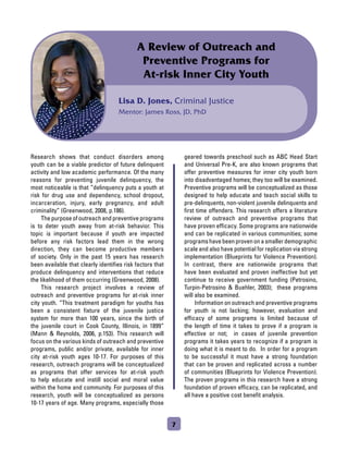 Lisa D. Jones, Criminal Justice
Mentor: James Ross, JD, PhD
A Review of Outreach and
Preventive Programs for
At-risk Inner City Youth
Research shows that conduct disorders among
youth can be a viable predictor of future delinquent
activity and low academic performance. Of the many
reasons for preventing juvenile delinquency, the
most noticeable is that “delinquency puts a youth at
risk for drug use and dependency, school dropout,
incarceration, injury, early pregnancy, and adult
criminality” (Greenwood, 2008, p.186).
	 The purpose of outreach and preventive programs
is to deter youth away from at-risk behavior. This
topic is important because if youth are impacted
before any risk factors lead them in the wrong
direction, they can become productive members
of society. Only in the past 15 years has research
been available that clearly identifies risk factors that
produce delinquency and interventions that reduce
the likelihood of them occurring (Greenwood, 2008).
	 This research project involves a review of
outreach and preventive programs for at-risk inner
city youth. “This treatment paradigm for youths has
been a consistent fixture of the juvenile justice
system for more than 100 years, since the birth of
the juvenile court in Cook County, Illinois, in 1899”
(Mann  Reynolds, 2006, p.153). This research will
focus on the various kinds of outreach and preventive
programs, public and/or private, available for inner
city at-risk youth ages 10-17. For purposes of this
research, outreach programs will be conceptualized
as programs that offer services for at-risk youth
to help educate and instill social and moral value
within the home and community. For purposes of this
research, youth will be conceptualized as persons
10-17 years of age. Many programs, especially those
geared towards preschool such as ABC Head Start
and Universal Pre-K, are also known programs that
offer preventive measures for inner city youth born
into disadvantaged homes; they too will be examined.
Preventive programs will be conceptualized as those
designed to help educate and teach social skills to
pre-delinquents, non-violent juvenile delinquents and
first time offenders. This research offers a literature
review of outreach and preventive programs that
have proven efficacy. Some programs are nationwide
and can be replicated in various communities; some
programshavebeenprovenonasmallerdemographic
scale and also have potential for replication via strong
implementation (Blueprints for Violence Prevention).
In contrast, there are nationwide programs that
have been evaluated and proven ineffective but yet
continue to receive government funding (Petrosino,
Turpin-Petrosino  Buehler, 2003); these programs
will also be examined.
	 Information on outreach and preventive programs
for youth is not lacking; however, evaluation and
efficacy of some programs is limited because of
the length of time it takes to prove if a program is
effective or not; in cases of juvenile prevention
programs it takes years to recognize if a program is
doing what it is meant to do. In order for a program
to be successful it must have a strong foundation
that can be proven and replicated across a number
of communities (Blueprints for Violence Prevention).
The proven programs in this research have a strong
foundation of proven efficacy, can be replicated, and
all have a positive cost benefit analysis.
7
 