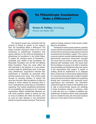 This research project was conducted with the
purpose of finding an answer to the research
topic Do Foundations Make a Difference? The
project included a literature review of the current
scholarship on philanthropic foundations with
special attention to the historical development of
philanthropy by foundations in the United States.
To explore the changing nature of foundations, I
assembled case studies of two foundations: the
Rosenwald Foundation and the Bill and Melinda
Gates Foundation. These two cases reflect the
shift described in the literature to a more modern
business model for philanthropic work. In the past,
many philanthropic organizations intended their
endowments to ultimately be exhausted while
working towards some cause. Their primary goals
focused on assisting members of society that
were less fortunate. Most foundations of today are
seeking to remain relevant by becoming more in
tune in evaluating the causes they are committed to
supporting. This involves establishing mechanisms
for accountability and transparency for community
organizations. Modern philanthropy addresses not
only social problems related to poverty but also
an array of problems that affect all citizens, such
as cures for major illnesses or new educational
policies to improve student outcomes. They are true
agents of change, seeking to make society a better
place for all members.
	 Theliteraturereviewreveals,however,agrowing
concern with the actual effects of foundation money
and the kind of community organizations and social
movements that foundations support. This concern
serves as a basis to consider implementation of more
governmental supervision. Government oversight
can insure that true social or public good is being
delivered with foundation funds. This would mean
that foundations are going to be held to standards
of accountability and transparency they now require
of the organizations they support. A system of
auditing should be implemented as an obligated
task to show proof of monies being applied directly
for community actions that seek to support targeted
issues and concerns that foundations are supporting
through their connections with community action
organizations and movements. The information
achieved through this research will hopefully serve
to help to democratically improve the standings
of those foundations already in existence, while
it could also serve as a catalyst to establish new
philanthropic foundations which could undoubtedly
serve to combat the many ails and social injustices
that occur in this nation’s many communities.
9
Roslyn M. Phillips, Sociology
Mentor: Eric Kaldor, PhD
Do Philanthropic Foundations
Make a Difference?
 
