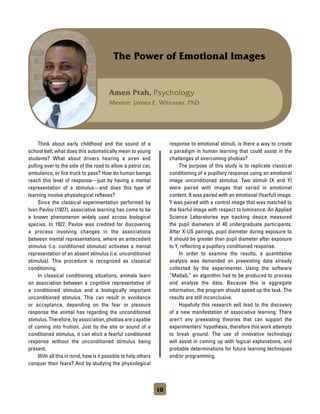 Amen Ptah, Psychology
Mentor: James E. Witnauer, PhD
The Power of Emotional Images
	 Think about early childhood and the sound of a
school bell; what does this automatically mean to young
students? What about drivers hearing a siren and
pulling over to the side of the road to allow a patrol car,
ambulance, or fire truck to pass? How do human beings
reach this level of response—just by having a mental
representation of a stimulus—and does this type of
learning involve physiological reflexes?
	 Since the classical experimentation performed by
Ivan Pavlov (1927), associative learning has come to be
a known phenomenon widely used across biological
species. In 1927, Pavlov was credited for discovering
a process involving changes in the associations
between mental representations, where an antecedent
stimulus (i.e. conditioned stimulus) activates a mental
representation of an absent stimulus (i.e. unconditioned
stimulus). This procedure is recognized as classical
conditioning.
	 In classical conditioning situations, animals learn
an association between a cognitive representative of
a conditioned stimulus and a biologically important
unconditioned stimulus. This can result in avoidance
or acceptance, depending on the fear or pleasure
response the animal has regarding the unconditioned
stimulus. Therefore, by association, phobias are capable
of coming into fruition. Just by the site or sound of a
conditioned stimulus, it can elicit a fearful conditioned
response without the unconditioned stimulus being
present.
	 With all this in mind, how is it possible to help others
conquer their fears? And by studying the physiological
response to emotional stimuli, is there a way to create
a paradigm in human learning that could assist in the
challenges of overcoming phobias?
	 The purpose of this study is to replicate classical
conditioning of a pupillary response using an emotional
image unconditioned stimulus. Two stimuli (X and Y)
were paired with images that varied in emotional
content. X was paired with an emotional (fearful) image.
Y was paired with a control image that was matched to
the fearful image with respect to luminance. An Applied
Science Laboratories eye tracking device measured
the pupil diameters of 40 undergraduate participants.
After X-US pairings, pupil diameter during exposure to
X should be greater than pupil diameter after exposure
to Y, reflecting a pupillary conditioned response.
	 In order to examine the results, a quantitative
analysis was demanded on preexisting data already
collected by the experimenter. Using the software
“Matlab,” an algorithm had to be produced to process
and analyze the data. Because this is aggregate
information, the program should speed up the task. The
results are still inconclusive.
	 Hopefully this research will lead to the discovery
of a new manifestation of associative learning. There
aren’t any preexisting theories that can support the
experimenters’ hypothesis, therefore this work attempts
to break ground. The use of innovative technology
will assist in coming up with logical explanations, and
probable determinations for future learning techniques
and/or programming.
10
 