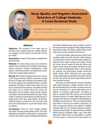 Jordan S Stenzel, Health Science
Mentor: Michael J Ray, MPH, MS, CHES
Sleep Quality and Negative Associated
Behaviors of College Students:
A Cross-Sectional Study
Abstract
Objective: The purpose of this study was to
ascertain what negative behaviors college students
are engaging in that could be causing them to have
poor sleep.
Participants: A total of 134 students completed the
online surveys.
Methods: An online sleep survey was emailed to
health science students at The College at Brockport.
Survey questions included demographics, sleep
patterns, and living situation, and asked them to self-
report their negative sleep behaviors.
Results: Most students reported to live near campus
in off-campus housing. Students claimed to average
8-9 hours of sleep each weekday and weekend night.
Of the top negative self-reported behaviors students
submitted, 23 students claimed their sleep loss was
due to school work and studying. 18 students claimed
poor sleep due to mental issues like stress and
depression and 16 students claimed drugs, alcohol,
and caffeine related stimulants led to their poor sleep.
Lastly 14 students reported going out with friends or
partying led to their poor sleep quality. The 64 other
collected student surveys had a mix of answers that
did not lend themselves to a particular larger theme
or category.
Conclusions: There are many college students
that suffer from poor sleep quality overall. This study
attempted to shed light on what may be causing these
students' poor sleep in general. College administrators
and school related faculty could use these results in
forming prevention strategies to help college students
improve their sleep. This better quality of sleep could
help improve overall academic performance.
	 In the United States, sleep has been shown to be
a problem within the realm of public health. Sleep is
an essential part of life for several reasons. When we
sleep the brain regains energy and is able to boost
the human immune system to deal with illness and
fatigue. Proper sleep also allows individuals to think
more clearly and objectively. Sleep is also important
for memory, and performance growth (University
Health Center, 2013). Individuals who get quality,
uninterrupted sleep are typically more positive during
the day. That is why the issue of poor sleep quality is
very important to study.
	 One group of individuals who has been identified
with trouble sleeping is college students. Over the
last few decades there has been increased research
into the importance of a good night’s sleep and its
relation to academic performance. According to
Clete A. Kushida, MD, PhD, director of the Stanford
University Center for Human Sleep Research and a
member of the American Academy of Sleep Medicine
(AASM) board of directors, “There are data that sleep
loss leads to learning and memory impairment, as
well as decreased attention and vigilance” (College
students, 2007, para. 4.). Another physician-scientist,
Lawrence Epstein, MD, the medical director of Sleep
Health Centers in Brighton, Mass., says “that sleep
deprivation effects [sic] not only whether a student
can stay awake in class but how they perform as
11
 
